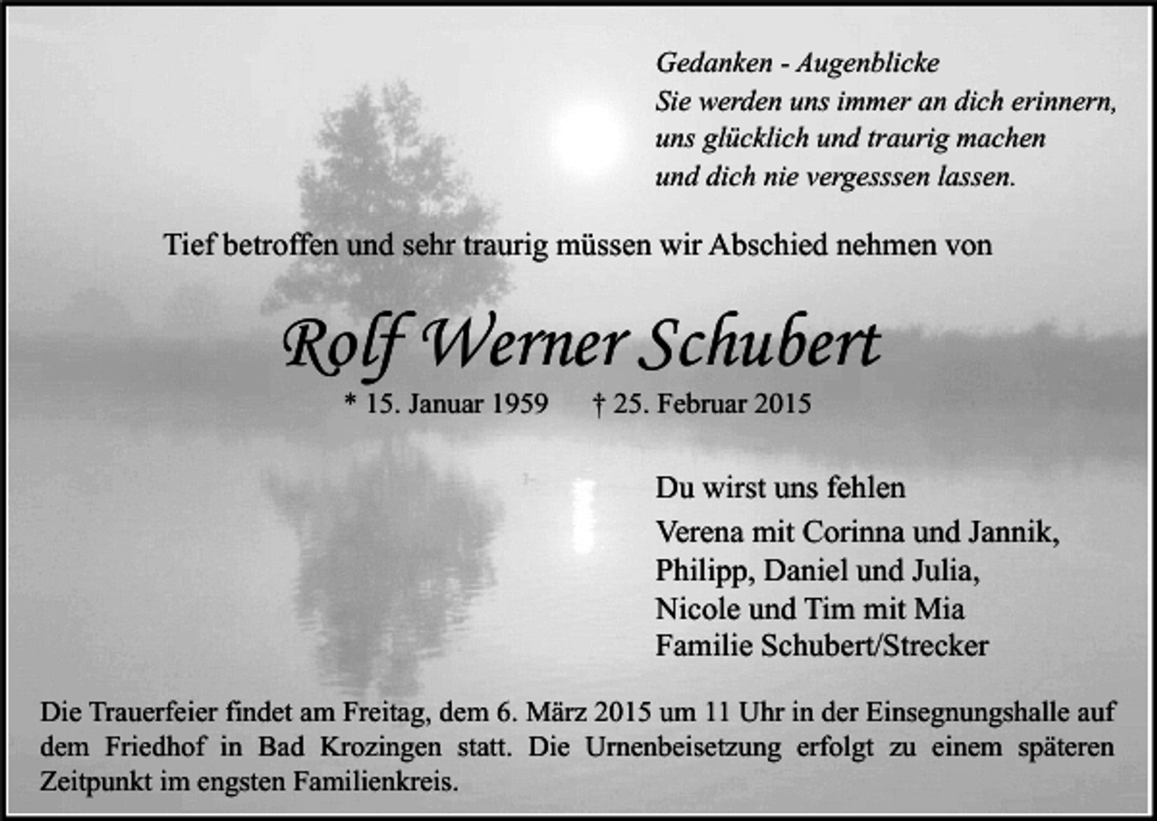 <p>Gedanken - Augenblicke<br />Sie werden uns immer an dich erinnern,<br />uns glücklich und traurig machen<br />und dich nie vergesssen lassen.</p><p>Tief betroffen und sehr traurig müssen wir Abschied nehmen von</p><p>Rolf Werner Schubert<br />* 15. Januar 1959</p><p>† 25. Februar 2015</p><p>Du wirst uns fehlen<br />Verena mit Corinna und Jannik,<br />Philipp, Daniel und Julia,<br />Nicole und Tim mit Mia<br />Familie Schubert/Strecker<br />Die Trauerfeier findet am Freitag, dem 6. März 2015 um 11 Uhr in der Einsegnungshalle auf<br />dem Friedhof in Bad Krozingen statt. Die Urnenbeisetzung erfolgt zu einem späteren<br />Zeitpunkt im engsten Familienkreis.</p>