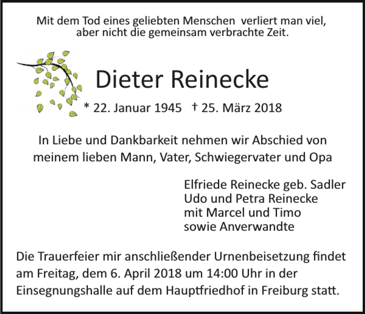 <p>Mit dem Tod eines geliebten Menschen verliert man viel,<br />aber nicht die gemeinsam verbrachte Zeit.</p><p>Dieter Reinecke<br />* 22. Januar 1945 † 25. März 2018<br />In Liebe und Dankbarkeit nehmen wir Abschied von<br />meinem lieben Mann, Vater, Schwiegervater und Opa<br />Elfriede Reinecke geb. Sadler<br />Udo und Petra Reinecke<br />mit Marcel und Timo<br />sowie Anverwandte<br />Die Trauerfeier mir anschließender Urnenbeisetzung ﬁndet<br />am Freitag, dem 6. April 2018 um 14:00 Uhr in der<br />Einsegnungshalle auf dem Haup�riedhof in Freiburg sta�.</p>
