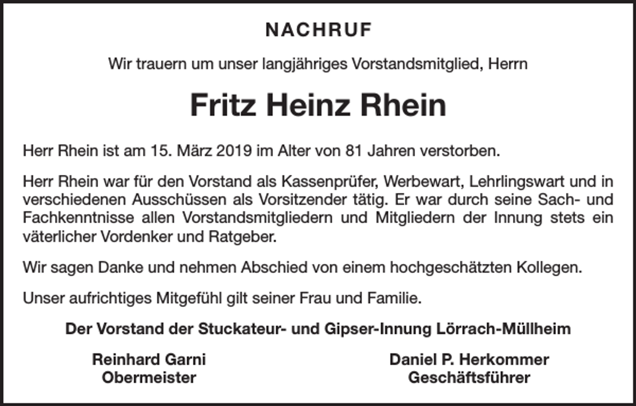 <p>NACHRUF<br />Wir trauern um unser langjähriges Vorstandsmitglied, Herrn</p><p>Fritz Heinz Rhein<br />Herr Rhein ist am 15. März 2019 im Alter von 81 Jahren verstorben.<br />Herr Rhein war für den Vorstand als Kassenprüfer, Werbewart, Lehrlingswart und in<br />­verschiedenen Ausschüssen als Vorsitzender tätig. Er war durch seine Sach- und<br />­Fachkenntnisse allen Vorstandsmitgliedern und Mitgliedern der Innung stets ein<br />­väterlicher Vordenker und Ratgeber.<br />Wir sagen Danke und nehmen Abschied von einem hochgeschätzten Kollegen.<br />Unser aufrichtiges Mitgefühl gilt seiner Frau und Familie.<br />Der Vorstand der Stuckateur- und Gipser-Innung Lörrach-Müllheim</p><p>Reinhard Garni<br />Obermeister</p><p>Daniel P. Herkommer<br />Geschäftsführer</p>