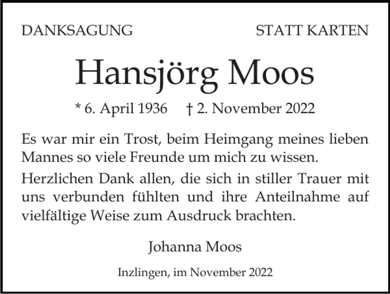 <p>DANKSAGUNG</p><p>STATT KARTEN</p><p>Hansjörg Moos<br />* 6. April 1936</p><p>† 2. November 2022</p><p>Es war mir ein Trost, beim Heimgang meines lieben<br />Mannes so viele Freunde um mich zu wissen.<br />Herzlichen Dank allen, die sich in stiller Trauer mit<br />uns verbunden fühlten und ihre Anteilnahme auf<br />vielfältige Weise zum Ausdruck brachten.<br />Johanna Moos<br />Inzlingen, im November 2022</p>