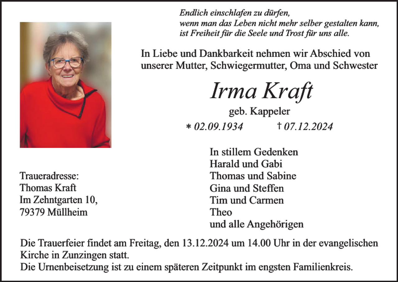 <p>Endlich einschlafen zu dürfen,<br />wenn man das Leben nicht mehr selber gestalten kann,<br />ist Freiheit für die Seele und Trost für uns alle.</p><p>In Liebe und Dankbarkeit nehmen wir Abschied von<br />unserer Mutter, Schwiegermutter, Oma und Schwester</p><p>Irma Kraft</p><p>geb. Kappeler<br />† 07.12.2024<br />* 02.09.1934</p><p>Traueradresse:<br />Thomas Kraft<br />Im Zehntgarten 10,<br />79379 Müllheim</p><p>In stillem Gedenken<br />Harald und Gabi<br />Thomas und Sabine<br />Gina und Steffen<br />Tim und Carmen<br />Theo<br />und alle Angehörigen</p><p>Die Trauerfeier findet am Freitag, den 13.12.2024 um 14.00 Uhr in der evangelischen<br />Kirche in Zunzingen statt.<br />Die Urnenbeisetzung ist zu einem späteren Zeitpunkt im engsten Familienkreis.</p>
