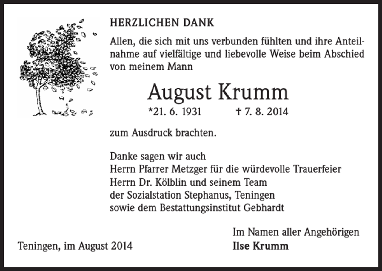 <p>HERZLICHEN DANK<br />Allen, die sich mit uns verbunden fühlten und ihre Anteilnahme auf vielfältige und liebevolle Weise beim Abschied<br />von meinem Mann</p><p>August Krumm<br />*21. 6. 1931 † 7. 8. 2014</p><p>zum Ausdruck brachten.<br />Danke sagen wir auch<br />Herrn Pfarrer Metzger für die würdevolle Trauerfeier<br />Herrn Dr. Kölblin und seinem Team<br />der Sozialstation Stephanus, Teningen<br />sowie dem Bestattungsinstitut Gebhardt</p><p>Teningen, im August 2014</p><p>Im Namen aller Angehörigen<br />Ilse Krumm</p>