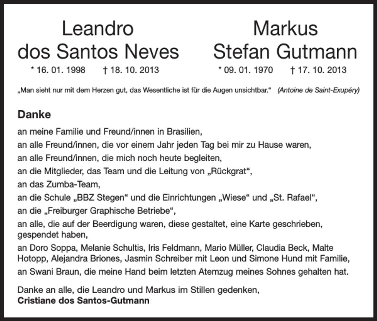 <p>Leandro<br />dos Santos Neves</p><p>* 16. 01. 1998 † 18. 10. 2013</p><p>Markus<br />Stefan Gutmann<br />* 09. 01. 1970 † 17. 10. 2013</p><p>„Man sieht nur mit dem Herzen gut, das Wesentliche ist für die Augen unsichtbar.“ (Antoine de Saint-Exupéry)</p><p>Danke<br />an meine Familie und Freund/innen in Brasilien,<br />an alle Freund/innen, die vor einem Jahr jeden Tag bei mir zu Hause waren,<br />an alle Freund/innen, die mich noch heute begleiten,<br />an die Mitglieder, das Team und die Leitung von „Rückgrat“,<br />an das Zumba-Team,<br />an die Schule „BBZ Stegen“ und die Einrichtungen „Wiese“ und „St. Rafael“,<br />an die „Freiburger Graphische Betriebe“,<br />an alle, die auf der Beerdigung waren, diese gestaltet, eine Karte geschrieben,<br />gespendet haben,<br />an Doro Soppa, Melanie Schultis, Iris Feldmann, Mario Müller, Claudia Beck, Malte<br />Hotopp, Alejandra Briones, Jasmin Schreiber mit Leon und Simone Hund mit Familie,<br />an Swani Braun, die meine Hand beim letzten Atemzug meines Sohnes gehalten hat.<br />Danke an alle, die Leandro und Markus im Stillen gedenken,<br />Cristiane dos Santos-Gutmann</p>