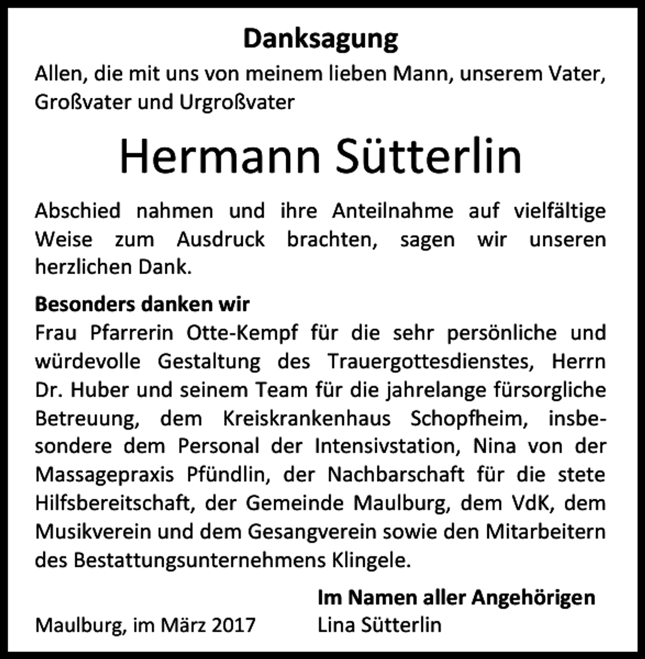 <p>Danksagung<br />Allen, die mit uns von meinem lieben Mann, unserem Vater,<br />Großvater und Urgroßvater</p><p>Hermann Sütterlin<br />Abschied nahmen und ihre Anteilnahme auf vielfältige<br />Weise zum Ausdruck brachten, sagen wir unseren<br />herzlichen Dank.<br />Besonders danken wir<br />Frau Pfarrerin Otte-Kempf für die sehr persönliche und<br />würdevolle Gestaltung des Trauergottesdienstes, Herrn<br />Dr. Huber und seinem Team für die jahrelange fürsorgliche<br />Betreuung, dem Kreiskrankenhaus Schopfheim, insbesondere dem Personal der Intensivstation, Nina von der<br />Massagepraxis Pfündlin, der Nachbarschaft für die stete<br />Hilfsbereitschaft, der Gemeinde Maulburg, dem VdK, dem<br />Musikverein und dem Gesangverein sowie den Mitarbeitern<br />des Bestattungsunternehmens Klingele.<br />Maulburg, im März 2017</p><p>Im Namen aller Angehörigen<br />Lina Sütterlin</p>