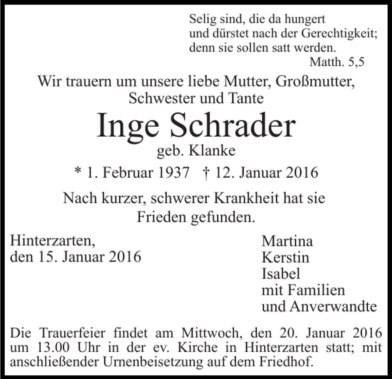 <p>Selig sind, die da hungert<br />und dürstet nach der Gerechtigkeit;<br />denn sie sollen satt werden.<br />Matth. 5,5</p><p>Wir trauern um unsere liebe Mutter, Großmutter,<br />Schwester und Tante</p><p>Inge Schrader</p><p>geb. Klanke<br />* 1. Februar 1937 † 12. Januar 2016<br />Nach kurzer, schwerer Krankheit hat sie<br />Frieden gefunden.<br />Hinterzarten,<br />Martina<br />den 15. Januar 2016<br />Kerstin<br />Isabel<br />mit Familien<br />und Anverwandte<br />Die Trauerfeier findet am Mittwoch, den 20. Januar 2016<br />um 13.00 Uhr in der ev. Kirche in Hinterzarten statt; mit<br />anschließender Urnenbeisetzung auf dem Friedhof.</p>