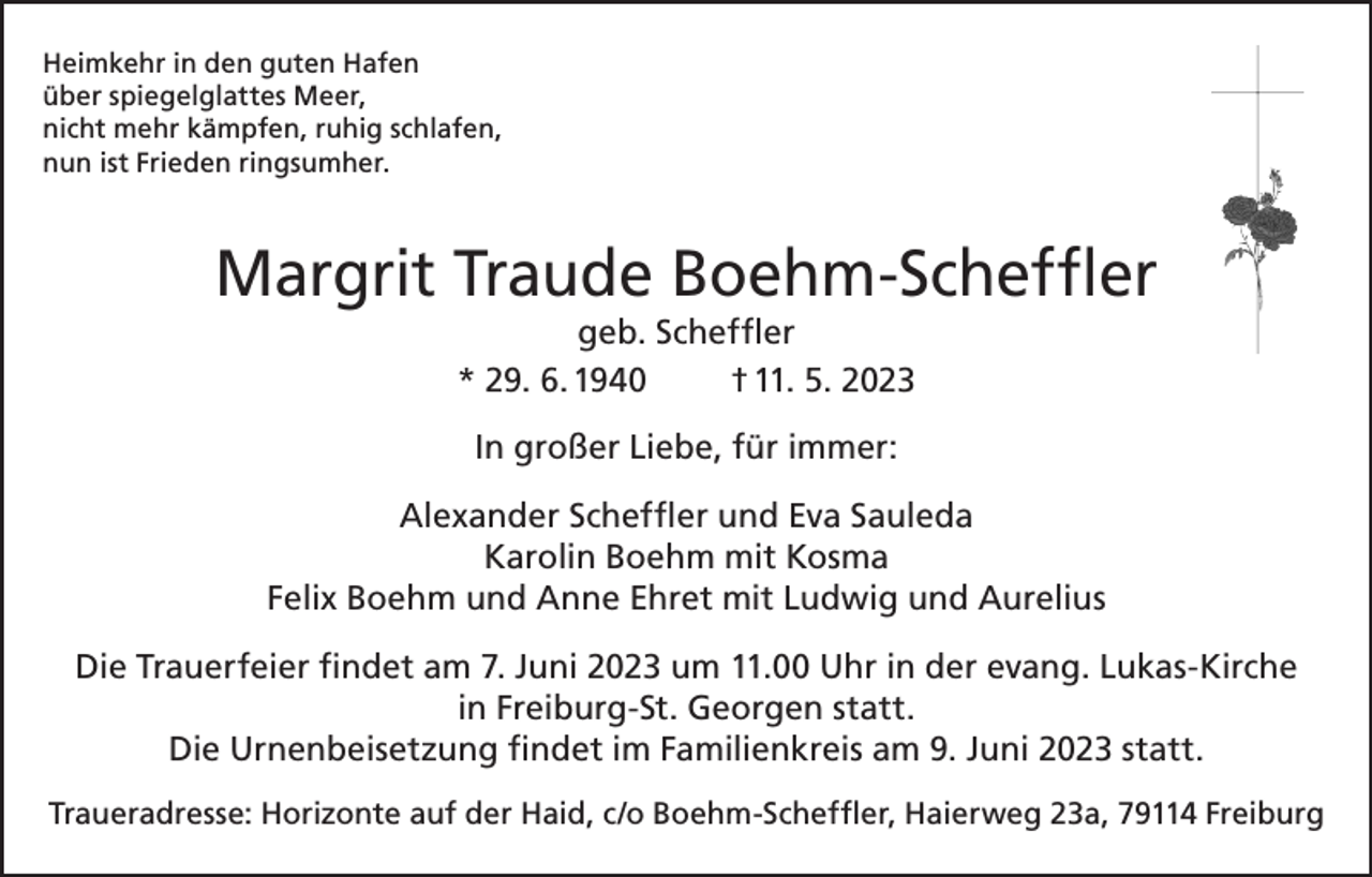 <p>Heimkehr in den guten Hafen<br />über spiegelglattes Meer,<br />nicht mehr kämpfen, ruhig schlafen,<br />nun ist Frieden ringsumher.</p><p>Margrit Traude Boehm-Scheffler<br />geb. Scheffler<br />* 29. 6. 1940<br />† 11. 5. 2023<br />In großer Liebe, für immer:<br />Alexander Scheffler und Eva Sauleda<br />Karolin Boehm mit Kosma<br />Felix Boehm und Anne Ehret mit Ludwig und Aurelius<br />Die Trauerfeier findet am 7. Juni 2023 um 11.00 Uhr in der evang. Lukas-Kirche<br />in Freiburg-St. Georgen statt.<br />Die Urnenbeisetzung findet im Familienkreis am 9. Juni 2023 statt.<br />Traueradresse: Horizonte auf der Haid, c/o Boehm-Scheffler, Haierweg 23a, 79114 Freiburg</p>