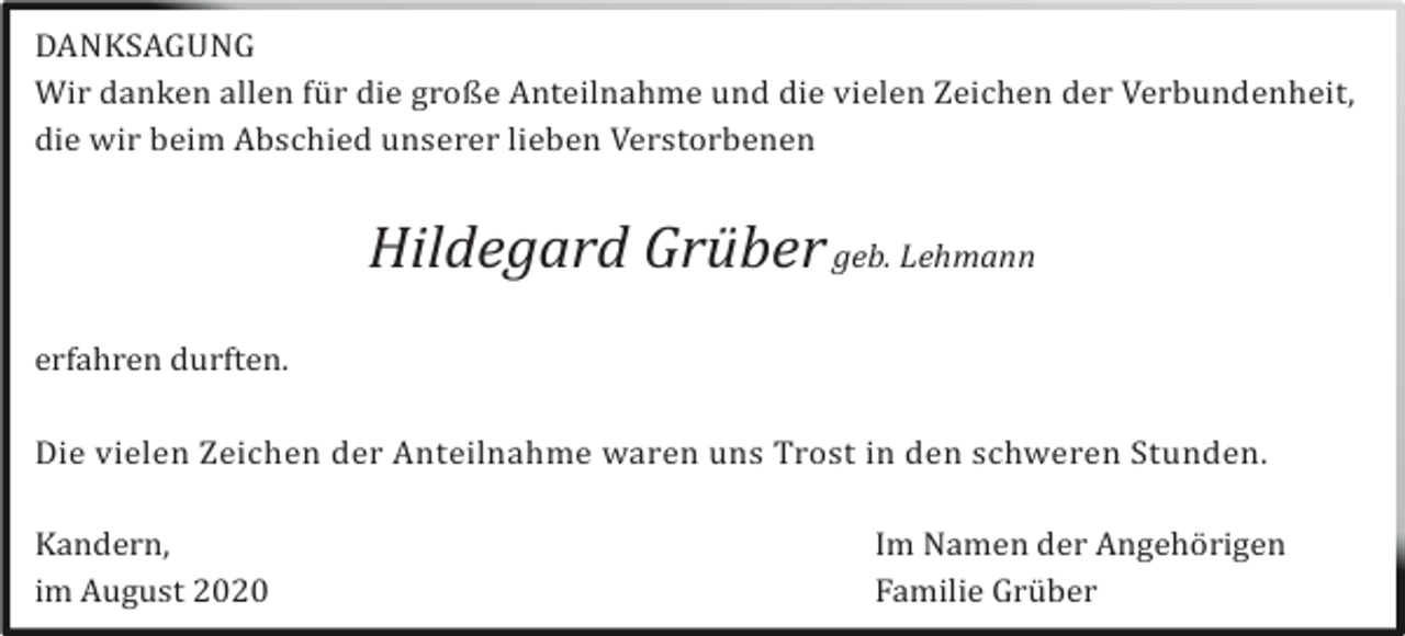 <p>DANKSAGUNG<br />Wir danken allen fü r die große Anteilnahme und die vielen Zeichen der Verbundenheit,<br />die wir beim Abschied unserer lieben Verstorbenen</p><p>Hildegard Grüber geb. Lehmann<br />erfahren durften.<br />Die vielen Zeichen der Anteilnahme waren uns Trost in den schweren Stunden.<br />Kandern,<br />im August 2020</p><p>Im Namen der Angehö rigen<br />Familie Grü ber</p>