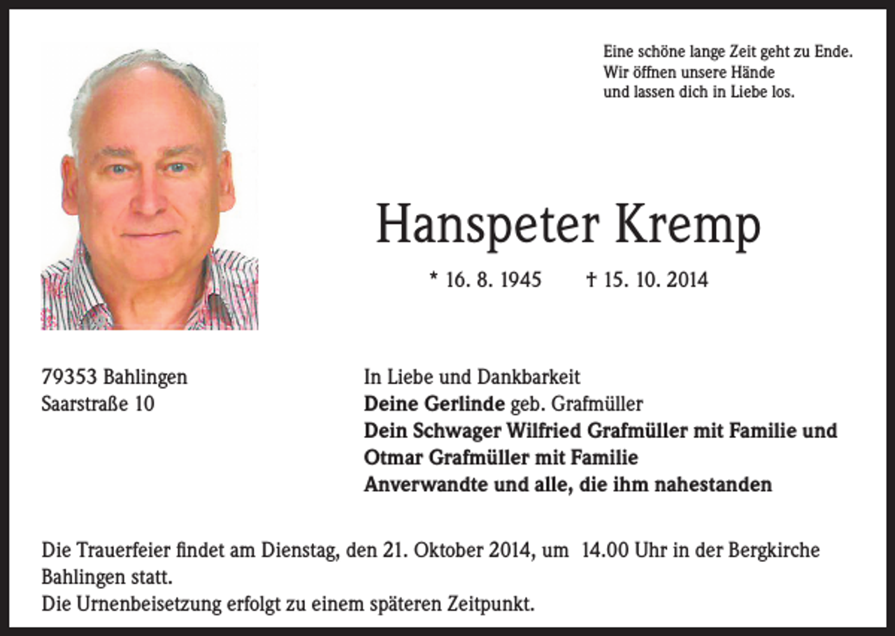 <p>Hanspeter Kremp</p><p>* 16. 8. 1945 † 15. 10. 2014</p><p>79353 Bahlingen<br />Saarstraße 10</p><p>Eine schöne lange Zeit geht zu Ende.<br />Wir öffnen unsere Hände<br />und lassen dich in Liebe los.</p><p>In Liebe und Dankbarkeit<br />Deine Gerlinde geb. Grafmüller<br />Dein Schwager Wilfried Grafmüller mit Familie und<br />Otmar Grafmüller mit Familie<br />Anverwandte und alle, die ihm nahestanden</p><p>Die Trauerfeier findet am Dienstag, den 21. Oktober 2014, um 14.00 Uhr in der Bergkirche<br />Bahlingen statt.<br />Die Urnenbeisetzung erfolgt zu einem späteren Zeitpunkt.</p>