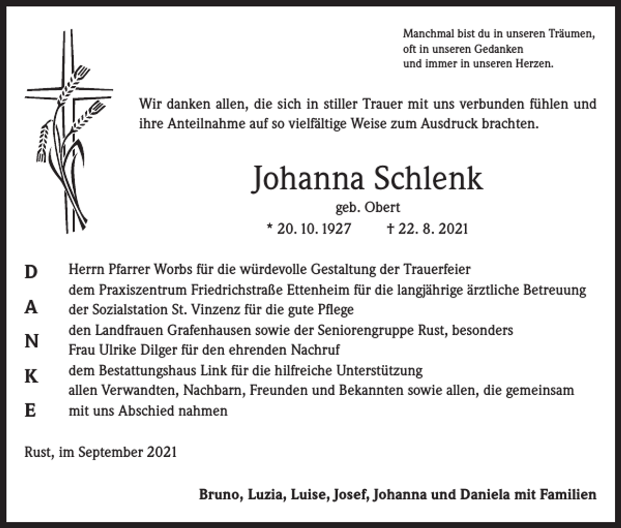 <p>Manchmal bist du in unseren Träumen,<br />oft in unseren Gedanken<br />und immer in unseren Herzen.</p><p>Wir danken allen, die sich in stiller Trauer mit uns verbunden fühlen und<br />ihre Anteilnahme auf so vielfältige Weise zum Ausdruck brachten.</p><p>Johanna Schlenk<br />geb. Obert<br />* 20. 10. 1927<br />† 22. 8. 2021</p><p>D<br />A<br />N<br />K<br />E</p><p>Herrn Pfarrer Worbs für die würdevolle Gestaltung der Trauerfeier<br />dem Praxiszentrum Friedrichstraße Ettenheim für die langjährige ärztliche Betreuung<br />der Sozialstation St. Vinzenz für die gute Pflege<br />den Landfrauen Grafenhausen sowie der Seniorengruppe Rust, besonders<br />Frau Ulrike Dilger für den ehrenden Nachruf<br />dem Bestattungshaus Link für die hilfreiche Unterstützung<br />allen Verwandten, Nachbarn, Freunden und Bekannten sowie allen, die gemeinsam<br />mit uns Abschied nahmen</p><p>Rust, im September 2021<br />Bruno, Luzia, Luise, Josef, Johanna und Daniela mit Familien</p>