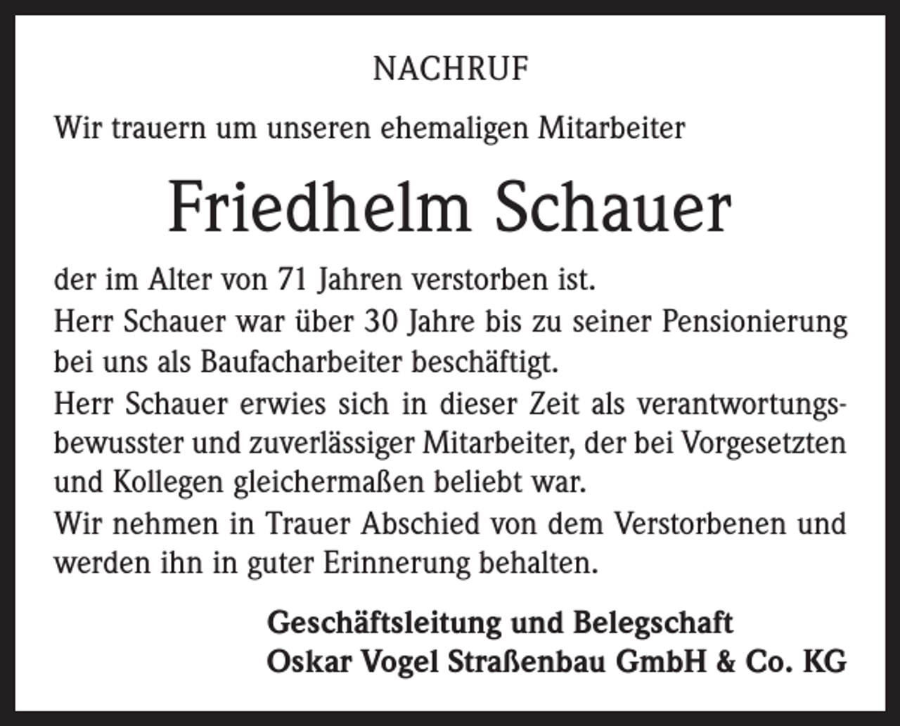<p>NACHRUF<br />Wir trauern um unseren ehemaligen Mitarbeiter</p><p>Friedhelm Schauer<br />der im Alter von 71 Jahren verstorben ist.<br />Herr Schauer war über 30 Jahre bis zu seiner Pensionierung<br />bei uns als Baufacharbeiter beschäftigt.<br />Herr Schauer erwies sich in dieser Zeit als verantwortungs­<br />bewusster und zuverlässiger Mitarbeiter, der bei Vorgesetzten<br />und Kollegen gleichermaßen beliebt war.<br />Wir nehmen in Trauer Abschied von dem Verstorbenen und<br />werden ihn in guter Erinnerung behalten.<br />Geschäftsleitung und Belegschaft<br />Oskar Vogel Straßenbau GmbH &amp; Co. KG</p>