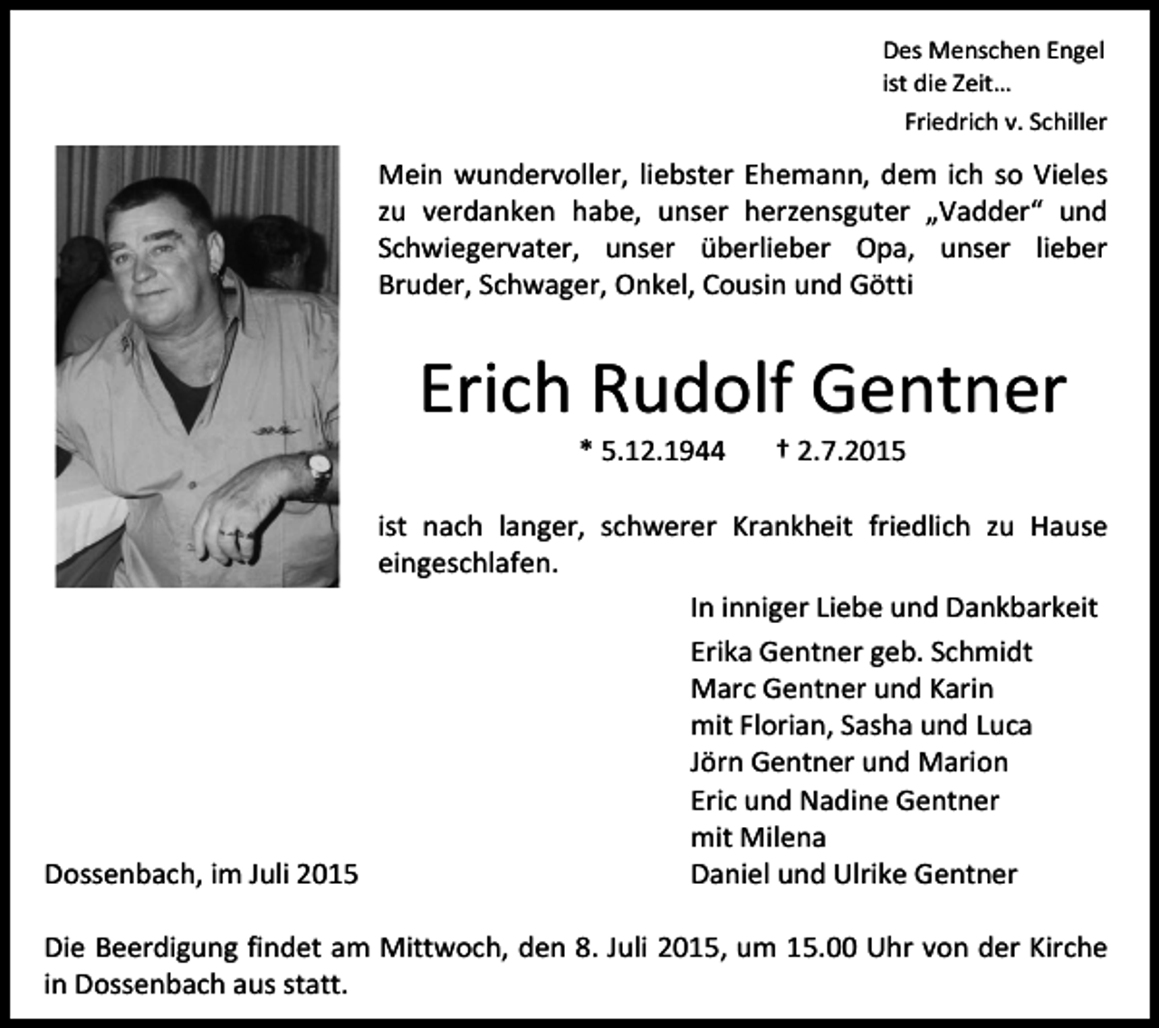 <p>Des Menschen Engel<br />ist die Zeit…<br />Friedrich v. Schiller</p><p>Mein wundervoller, liebster Ehemann, dem ich so Vieles<br />zu verdanken habe, unser herzensguter „Vadder“ und<br />Schwiegervater, unser überlieber Opa, unser lieber<br />Bruder, Schwager, Onkel, Cousin und Götti</p><p>Erich Rudolf Gentner<br />* 5.12.1944</p><p>† 2.7.2015</p><p>ist nach langer, schwerer Krankheit friedlich zu Hause<br />eingeschlafen.<br />In inniger Liebe und Dankbarkeit<br />Erika Gentner geb. Schmidt<br />Marc Gentner und Karin<br />mit Florian, Sasha und Luca<br />Jörn Gentner und Marion<br />Eric und Nadine Gentner<br />mit Milena<br />Dossenbach, im Juli 2015<br />Daniel und Ulrike Gentner<br />Die Beerdigung findet am Mittwoch, den 8. Juli 2015, um 15.00 Uhr von der Kirche<br />in Dossenbach aus statt.</p>