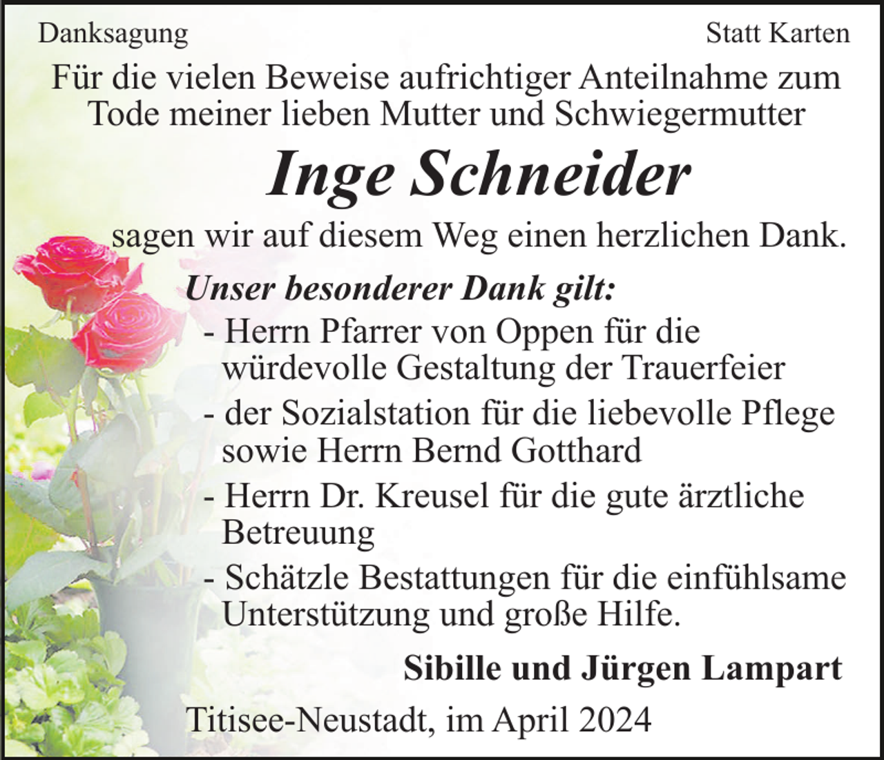 <p>Danksagung</p><p>Statt Karten</p><p>Für die vielen Beweise aufrichtiger Anteilnahme zum<br />Tode meiner lieben Mutter und Schwiegermutter</p><p>Inge Schneider<br />sagen wir auf diesem Weg einen herzlichen Dank.<br />Unser besonderer Dank gilt:<br />- Herrn Pfarrer von Oppen für die<br />würdevolle Gestaltung der Trauerfeier<br />- der Sozialstation für die liebevolle Pflege<br />sowie Herrn Bernd Gotthard<br />- Herrn Dr. Kreusel für die gute ärztliche<br />Betreuung<br />- Schätzle Bestattungen für die einfühlsame<br />Unterstützung und große Hilfe.<br />Sibille und Jürgen Lampart<br />Titisee-Neustadt, im April 2024</p>