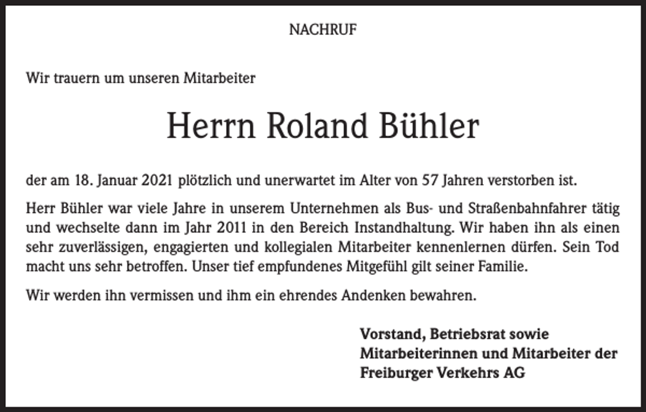 <p>NACHRUF<br />Wir trauern um unseren Mitarbeiter</p><p>Herrn Roland Bühler<br />der am 18. Januar 2021 plötzlich und unerwartet im Alter von 57 Jahren verstorben ist.<br />Herr Bühler war viele Jahre in unserem Unternehmen als Bus- und Straßenbahnfahrer tätig<br />und wechselte dann im Jahr 2011 in den Bereich Instandhaltung. Wir haben ihn als einen<br />sehr zuverlässigen, engagierten und kollegialen Mitarbeiter kennenlernen dürfen. Sein Tod<br />macht uns sehr betroffen. Unser tief empfundenes Mitgefühl gilt seiner Familie.<br />Wir werden ihn vermissen und ihm ein ehrendes Andenken bewahren.<br />Vorstand, Betriebsrat sowie<br />Mitarbeiterinnen und Mitarbeiter der<br />Freiburger Verkehrs AG</p>