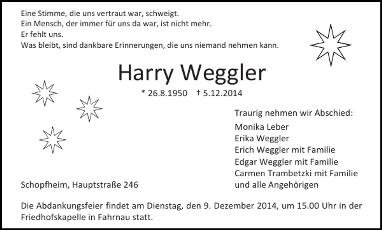 <p>Eine Stimme, die uns vertraut war, schweigt.<br />Ein Mensch, der immer für uns da war, ist nicht mehr.<br />Er fehlt uns.<br />Was bleibt, sind dankbare Erinnerungen, die uns niemand nehmen kann.</p><p>Harry Weggler<br />* 26.8.1950 † 5.12.2014</p><p>Schopfheim, Hauptstraße 246</p><p>Traurig nehmen wir Abschied:<br />Monika Leber<br />Erika Weggler<br />Erich Weggler mit Familie<br />Edgar Weggler mit Familie<br />Carmen Trambetzki mit Familie<br />und alle Angehörigen</p><p>Die Abdankungsfeier findet am Dienstag, den 9. Dezember 2014, um 15.00 Uhr in der<br />Friedhofskapelle in Fahrnau statt.</p>