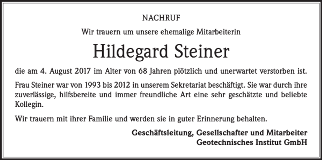 <p>NACHRUF<br />Wir trauern um unsere ehemalige Mitarbeiterin</p><p>Hildegard Steiner<br />die am 4. August 2017 im Alter von 68 Jahren plötzlich und unerwartet verstorben ist.<br />Frau Steiner war von 1993 bis 2012 in unserem Sekretariat beschäftigt. Sie war durch ihre<br />zuverlässige, hilfsbereite und immer freundliche Art eine sehr geschätzte und beliebte<br />­Kollegin.<br />Wir trauern mit ihrer Familie und werden sie in guter Erinnerung behalten.<br />Geschäftsleitung, Gesellschafter und Mitarbeiter<br />Geotechnisches Institut GmbH</p>