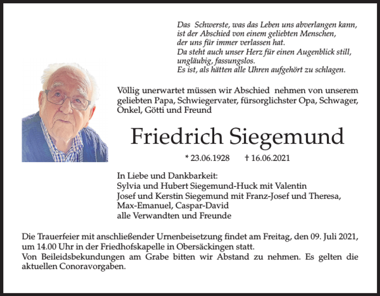 <p>Das Schwerste, was das Leben uns abverlangen kann,<br />ist der Abschied von einem geliebten Menschen,<br />der uns für immer verlassen hat.<br />Da steht auch unser Herz für einen Augenblick still,<br />ungläubig, fassungslos.<br />Es ist, als hätten alle Uhren aufgehört zu schlagen.</p><p>Völlig unerwartet müssen wir Abschied nehmen von unserem<br />geliebten Papa, Schwiegervater, fürsorglichster Opa, Schwager,<br />Onkel, Götti und Freund</p><p>Friedrich Siegemund<br />* 23.06.1928</p><p>† 16.06.2021</p><p>In Liebe und Dankbarkeit:<br />Sylvia und Hubert Siegemund-Huck mit Valentin<br />Josef und Kerstin Siegemund mit Franz-Josef und Theresa,<br />Max-Emanuel, Caspar-David<br />alle Verwandten und Freunde<br />Die Trauerfeier mit anschließender Urnenbeisetzung findet am Freitag, den 09. Juli 2021,<br />um 14.00 Uhr in der Friedhofskapelle in Obersäckingen statt.<br />Von Beileidsbekundungen am Grabe bitten wir Abstand zu nehmen. Es gelten die<br />aktuellen Conoravorgaben.</p>