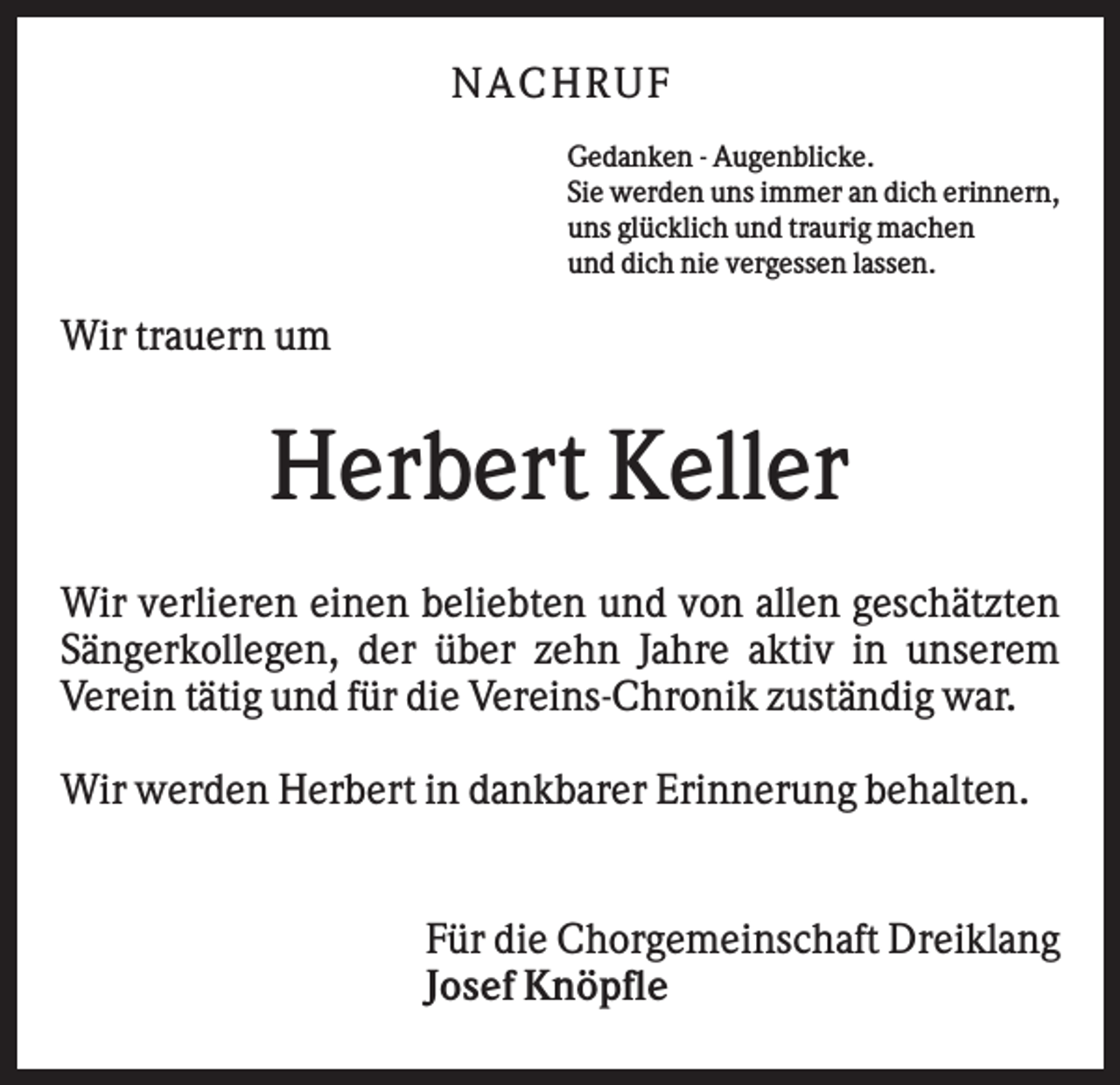 <p>NA CHRUF<br />Gedanken - Augenblicke.<br />Sie werden uns immer an dich erinnern,<br />uns glücklich und traurig machen<br />und dich nie vergessen lassen.</p><p>Wir trauern um</p><p>Herbert Keller<br />Wir verlieren einen beliebten und von allen geschätzten<br />Sängerkollegen, der über zehn Jahre aktiv in unserem<br />Verein tätig und für die Vereins-Chronik zuständig war.<br />Wir werden Herbert in dankbarer Erinnerung behalten.</p><p>Für die Chorgemeinschaft Dreiklang<br />Josef Knöpfle</p>