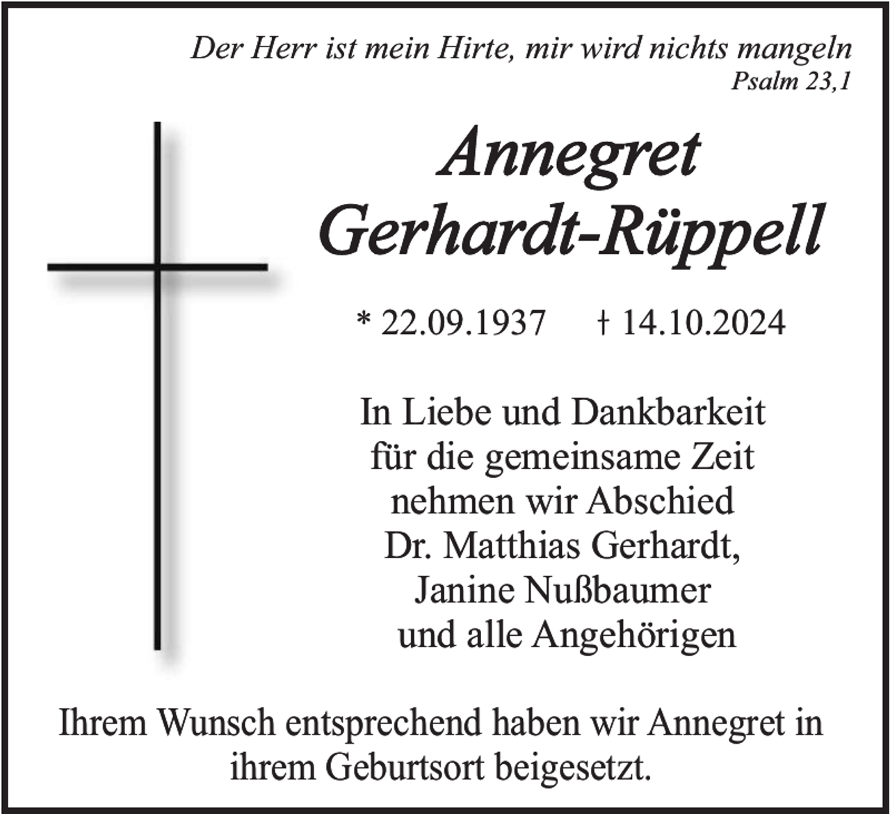 <p>Der Herr ist mein Hirte, mir wird nichts mangeln<br />Psalm 23,1</p><p>Annegret<br />Gerhardt-Rüppell<br />* 22.09.1937</p><p>14.10.2024</p><p>In Liebe und Dankbarkeit<br />für die gemeinsame Zeit<br />nehmen wir Abschied<br />Dr. Matthias Gerhardt,<br />Janine Nußbaumer<br />und alle Angehörigen<br />Ihrem Wunsch entsprechend haben wir Annegret in<br />ihrem Geburtsort beigesetzt.</p>