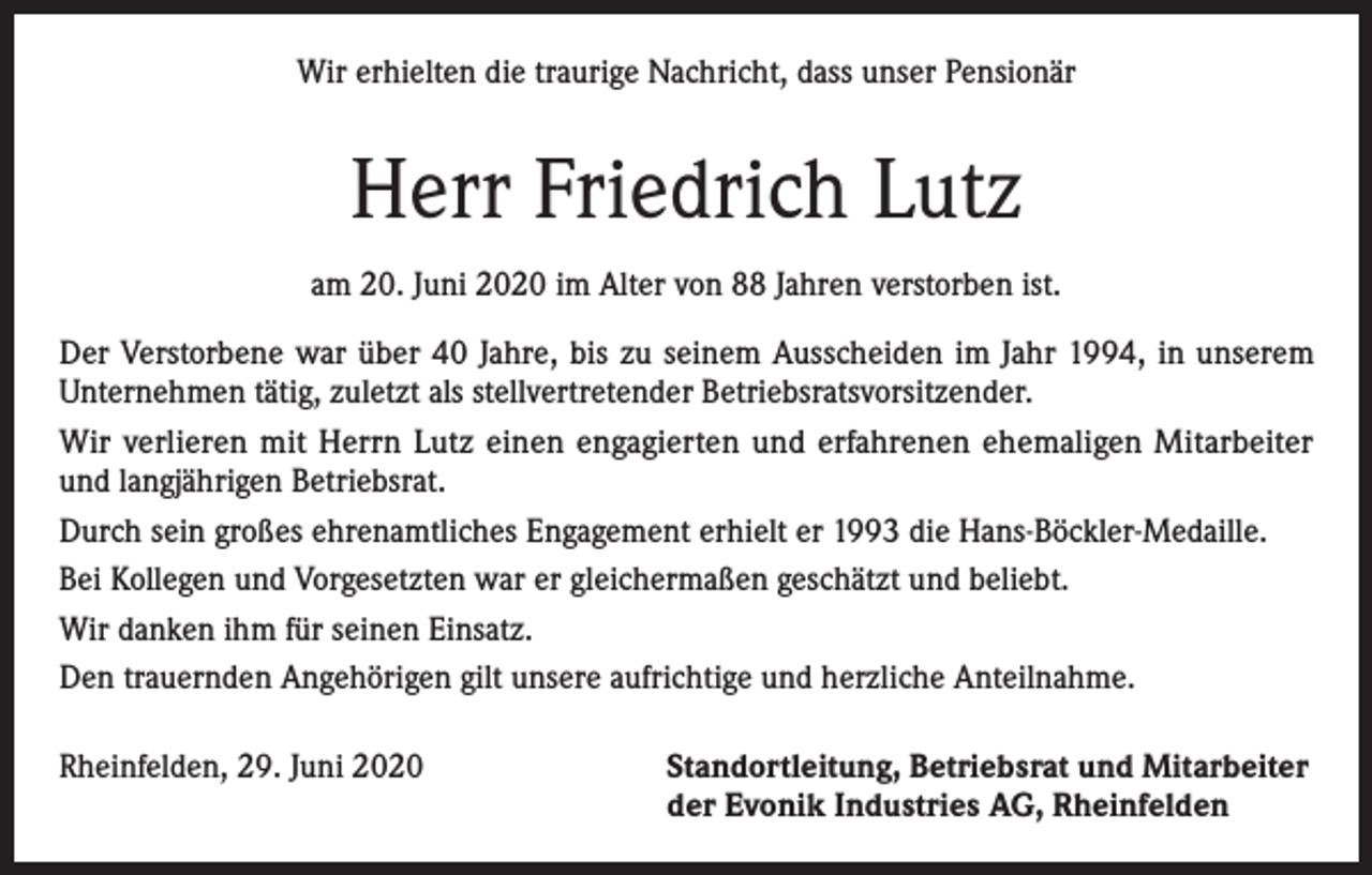 <p>Wir erhielten die traurige Nachricht, dass unser Pensionär</p><p>Herr Friedrich Lutz<br />am 20. Juni 2020 im Alter von 88 Jahren verstorben ist.<br />Der Verstorbene war über 40 Jahre, bis zu seinem Ausscheiden im Jahr 1994, in unserem<br />Unternehmen tätig, zuletzt als stellvertretender Betriebsratsvorsitzender.<br />Wir verlieren mit Herrn Lutz einen engagierten und erfahrenen ehemaligen Mitarbeiter<br />und langjährigen Betriebsrat.<br />Durch sein großes ehrenamtliches Engagement erhielt er 1993 die Hans-Böckler-Medaille.<br />Bei Kollegen und Vorgesetzten war er gleichermaßen geschätzt und beliebt.<br />Wir danken ihm für seinen Einsatz.<br />Den trauernden Angehörigen gilt unsere aufrichtige und herzliche Anteilnahme.<br />Rheinfelden, 29. Juni 2020 Standortleitung, Betriebsrat und Mitarbeiter<br />der Evonik Industries AG, Rheinfelden</p>