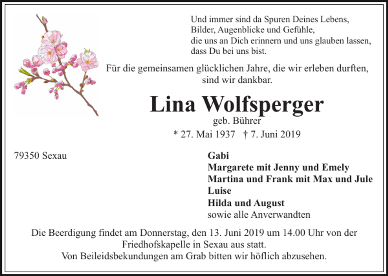 <p>Und immer sind da Spuren Deines Lebens,<br />Bilder, Augenblicke und Gefühle,<br />die uns an Dich erinnern und uns glauben lassen,<br />dass Du bei uns bist.</p><p>Für die gemeinsamen glücklichen Jahre, die wir erleben durften,<br />sind wir dankbar.</p><p>Lina Wolfsperger<br />geb. Bührer<br />* 27. Mai 1937 † 7. Juni 2019</p><p>79350 Sexau</p><p>Gabi<br />Margarete mit Jenny und Emely<br />Martina und Frank mit Max und Jule<br />Luise<br />Hilda und August<br />sowie alle Anverwandten</p><p>Die Beerdigung findet am Donnerstag, den 13. Juni 2019 um 14.00 Uhr von der<br />Friedhofskapelle in Sexau aus statt.<br />Von Beileidsbekundungen am Grab bitten wir höflich abzusehen.</p>