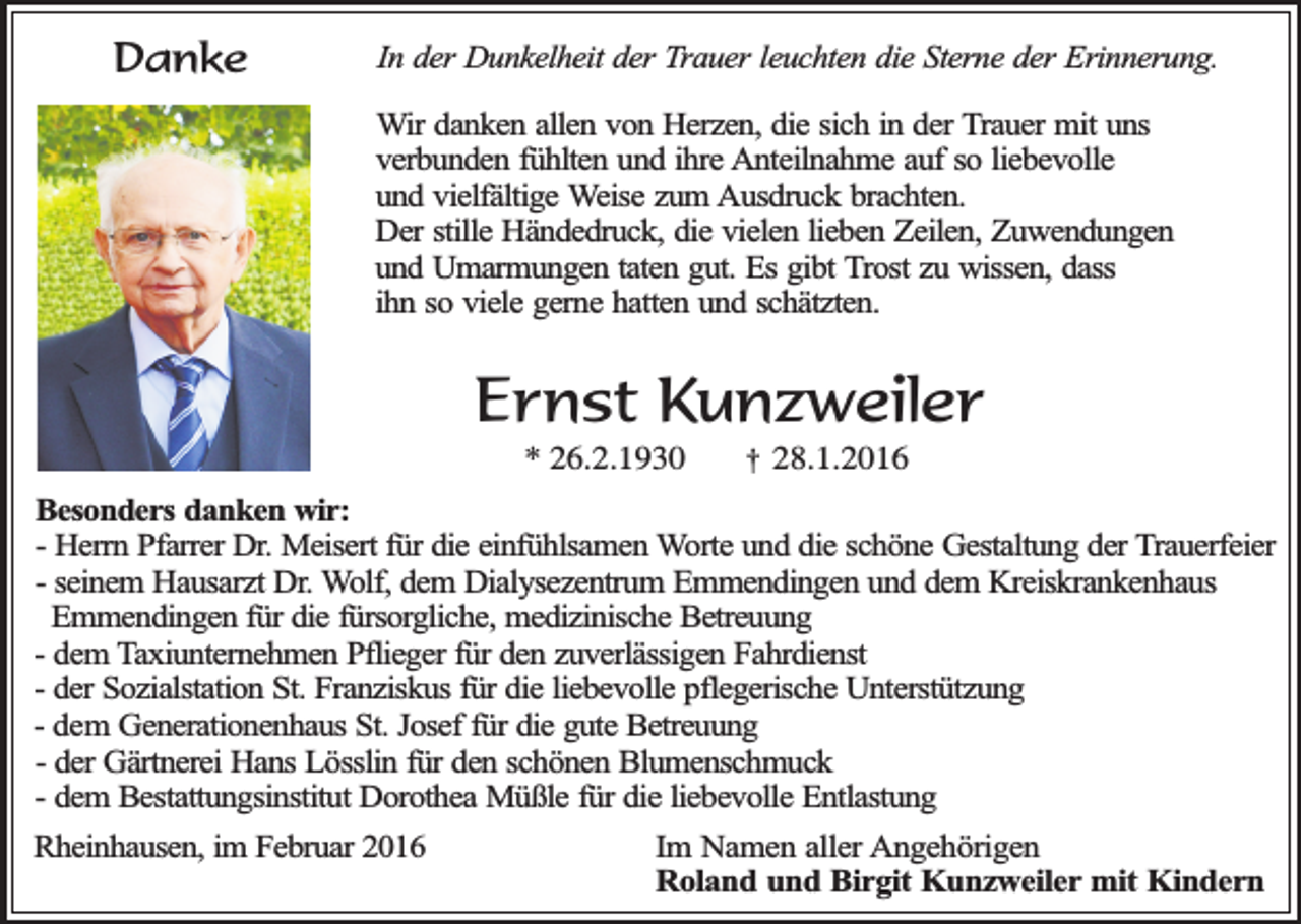 <p>Danke</p><p>In der Dunkelheit der Trauer leuchten die Sterne der Erinnerung.<br />Wir danken allen von Herzen, die sich in der Trauer mit uns<br />verbunden fühlten und ihre Anteilnahme auf so liebevolle<br />und vielfältige Weise zum Ausdruck brachten.<br />Der stille Händedruck, die vielen lieben Zeilen, Zuwendungen<br />und Umarmungen taten gut. Es gibt Trost zu wissen, dass<br />ihn so viele gerne hatten und schätzten.</p><p>Ernst Kunzweiler<br />* 26.2.1930</p><p>†</p><p>28.1.2016</p><p>Besonders danken wir:<br />- Herrn Pfarrer Dr. Meisert für die einfühlsamen Worte und die schöne Gestaltung der Trauerfeier<br />- seinem Hausarzt Dr. Wolf, dem Dialysezentrum Emmendingen und dem Kreiskrankenhaus<br />Emmendingen für die fürsorgliche, medizinische Betreuung<br />- dem Taxiunternehmen Pflieger für den zuverlässigen Fahrdienst<br />- der Sozialstation St. Franziskus für die liebevolle pflegerische Unterstützung<br />- dem Generationenhaus St. Josef für die gute Betreuung<br />- der Gärtnerei Hans Lösslin für den schönen Blumenschmuck<br />- dem Bestattungsinstitut Dorothea Müßle für die liebevolle Entlastung<br />Rheinhausen, im Februar 2016</p><p>Im Namen aller Angehörigen<br />Roland und Birgit Kunzweiler mit Kindern</p>