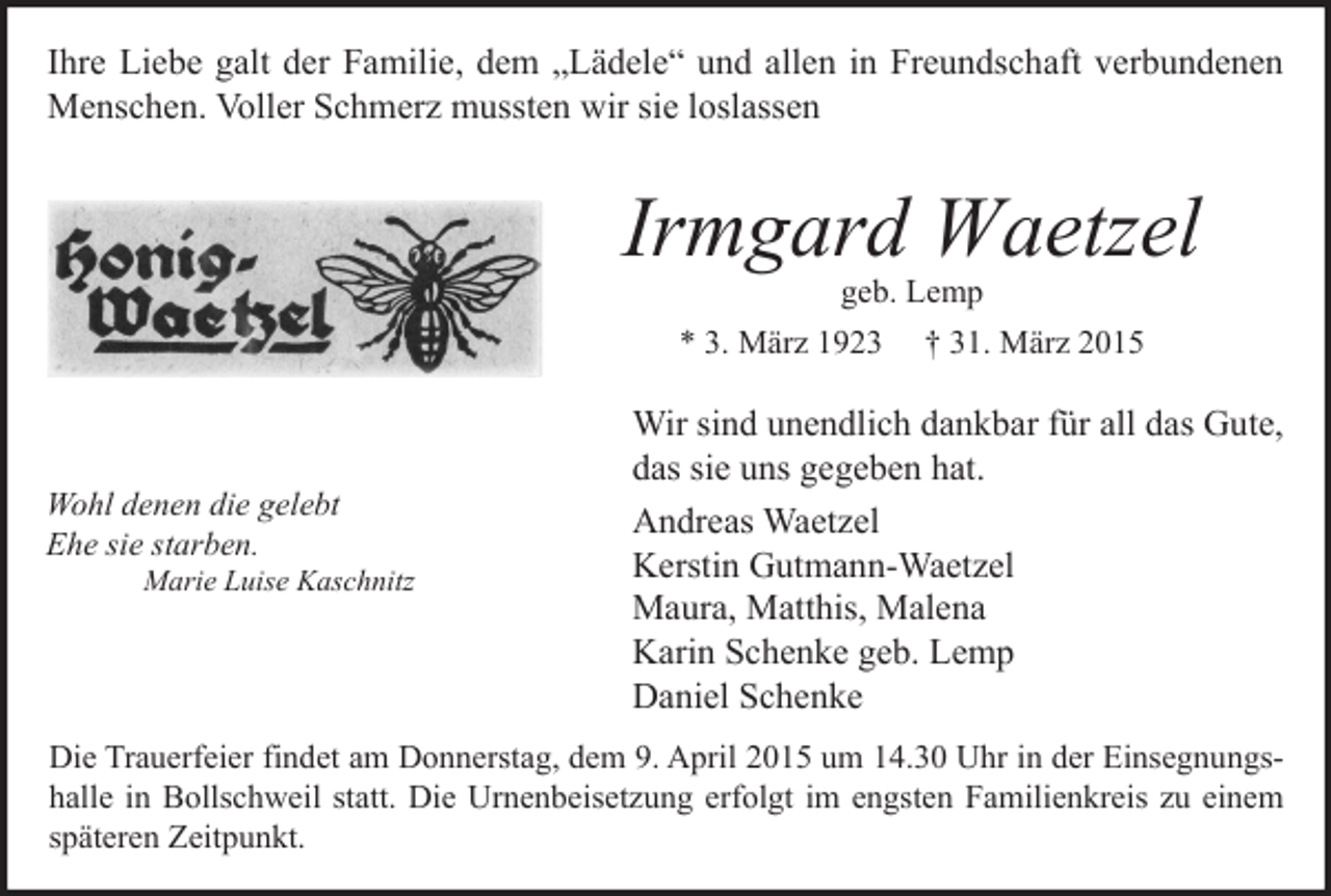 <p>Ihre Liebe galt der Familie, dem „Lädele“ und allen in Freundschaft verbundenen<br />Menschen. Voller Schmerz mussten wir sie loslassen</p><p>Irmgard Waetzel<br />geb. Lemp<br />* 3. März 1923 † 31. März 2015</p><p>Wohl denen die gelebt<br />Ehe sie starben.</p><p>Marie Luise Kaschnitz</p><p>Wir sind unendlich dankbar für all das Gute,<br />das sie uns gegeben hat.<br />Andreas Waetzel<br />Kerstin Gutmann-Waetzel<br />Maura, Matthis, Malena<br />Karin Schenke geb. Lemp<br />Daniel Schenke</p><p>Die Trauerfeier findet am Donnerstag, dem 9. April 2015 um 14.30 Uhr in der Einsegnungshalle in Bollschweil statt. Die Urnenbeisetzung erfolgt im engsten Familienkreis zu einem<br />späteren Zeitpunkt.</p>