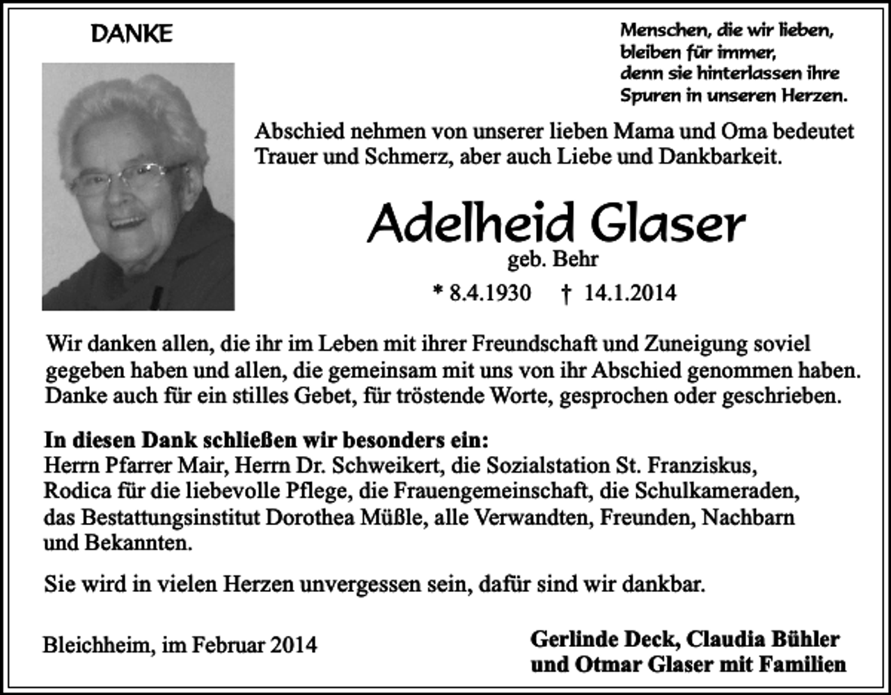 <p>DANKE</p><p>Menschen, die wir lieben,<br />bleiben für immer,<br />denn sie hinterlassen ihre<br />Spuren in unseren Herzen.</p><p>Abschied nehmen von unserer lieben Mama und Oma bedeutet<br />Trauer und Schmerz, aber auch Liebe und Dankbarkeit.</p><p>Adelheid<br />Glaser<br />geb. Behr<br />* 8.4.1930</p><p>† 14.1.2014</p><p>Wir danken allen, die ihr im Leben mit ihrer Freundschaft und Zuneigung soviel<br />gegeben haben und allen, die gemeinsam mit uns von ihr Abschied genommen haben.<br />Danke auch für ein stilles Gebet, für tröstende Worte, gesprochen oder geschrieben.<br />In diesen Dank schließen wir besonders ein:<br />Herrn Pfarrer Mair, Herrn Dr. Schweikert, die Sozialstation St. Franziskus,<br />Rodica für die liebevolle Pflege, die Frauengemeinschaft, die Schulkameraden,<br />das Bestattungsinstitut Dorothea Müßle, alle Verwandten, Freunden, Nachbarn<br />und Bekannten.</p><p>Sie wird in vielen Herzen unvergessen sein, dafür sind wir dankbar.<br />Bleichheim, im Februar 2014</p><p>Gerlinde Deck, Claudia Bühler<br />und Otmar Glaser mit Familien</p>