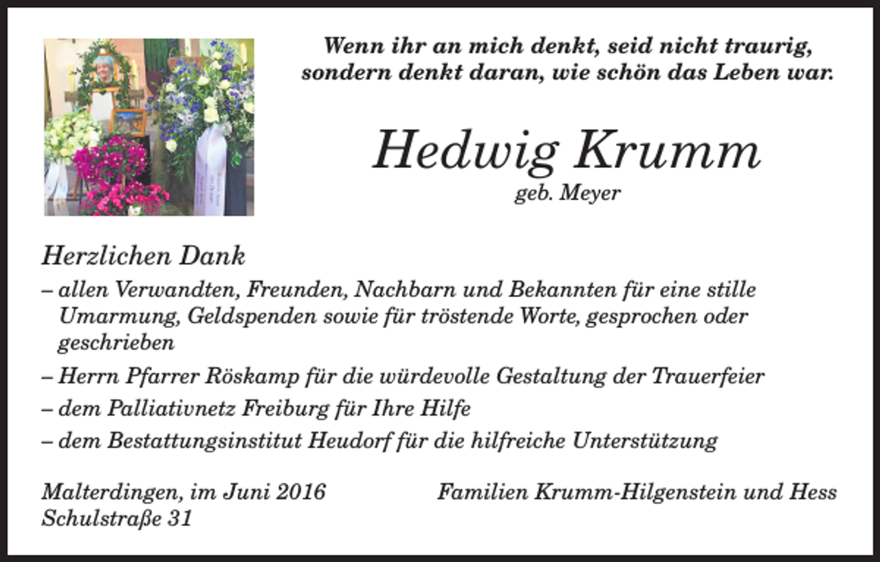 <p>Wenn ihr an mich denkt, seid nicht traurig,<br />sondern denkt daran, wie schön das Leben war.</p><p>Hedwig Krumm<br />geb. Meyer</p><p>Herzlichen Dank<br />– allen Verwandten, Freunden, Nachbarn und Bekannten für eine stille<br />Umarmung, Geldspenden sowie für tröstende Worte, gesprochen oder<br />geschrieben<br />– Herrn Pfarrer Röskamp für die würdevolle Gestaltung der Trauerfeier<br />– dem Palliativnetz Freiburg für Ihre Hilfe<br />– dem Bestattungsinstitut Heudorf für die hilfreiche Unterstützung<br />Malterdingen, im Juni 2016<br />Schulstraße 31</p><p>Familien Krumm-Hilgenstein und Hess</p>