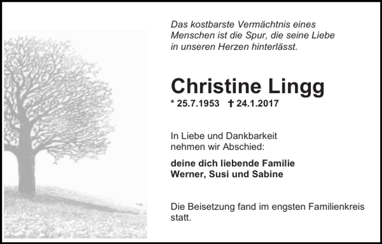<p>Das kostbarste Vermächtnis eines<br />Menschen ist die Spur, die seine Liebe<br />in unseren Herzen hinterlässt.</p><p>Christine Lingg<br />* 25.7.1953  24.1.2017</p><p>In Liebe und Dankbarkeit<br />nehmen wir Abschied:<br />deine dich liebende Familie<br />Werner, Susi und Sabine</p><p>Die Beisetzung fand im engsten Familienkreis<br />statt.</p>