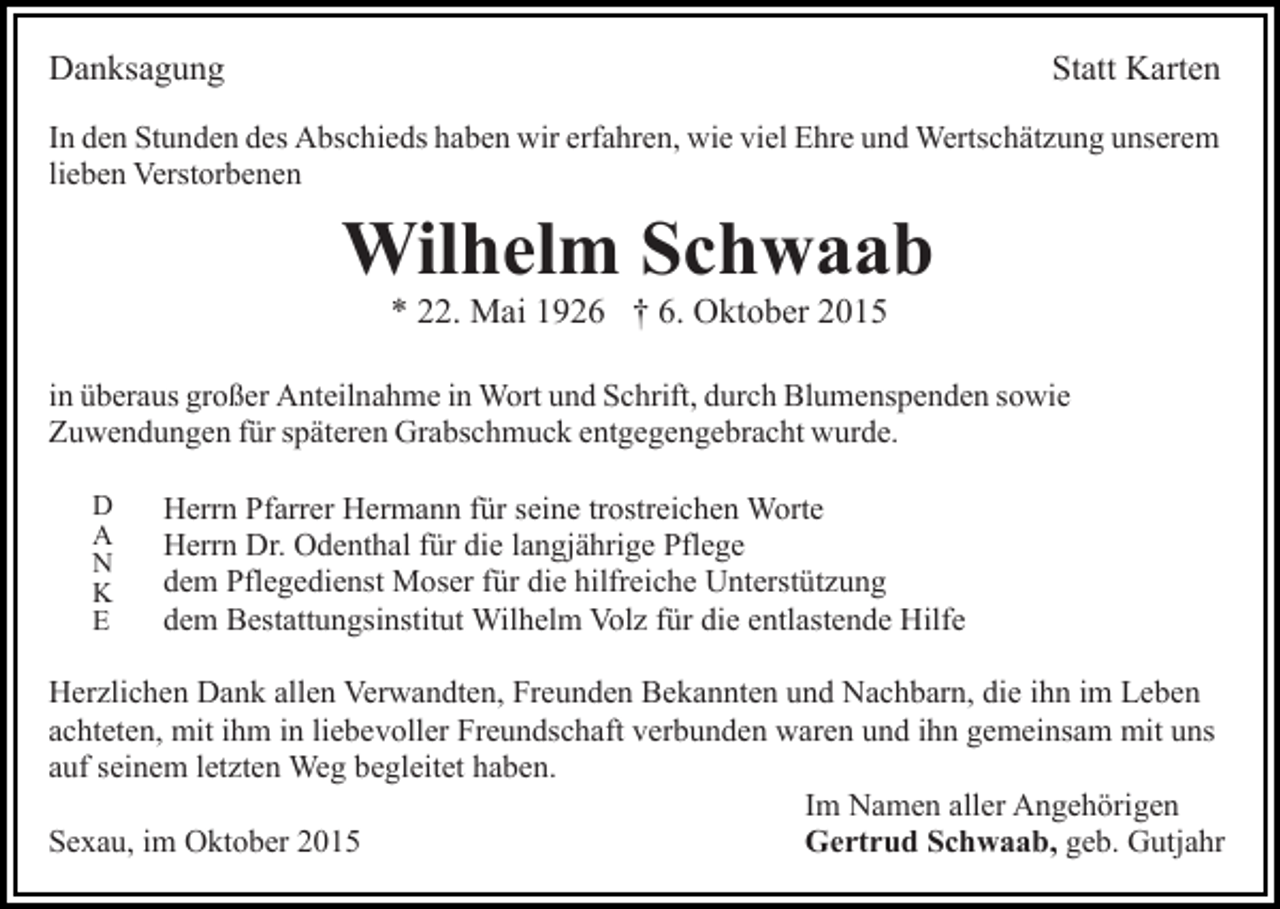 <p>Danksagung</p><p>Statt Karten</p><p>In den Stunden des Abschieds haben wir erfahren, wie viel Ehre und Wertschätzung unserem<br />lieben Verstorbenen</p><p>Wilhelm Schwaab<br />* 22. Mai 1926 † 6. Oktober 2015<br />in überaus großer Anteilnahme in Wort und Schrift, durch Blumenspenden sowie<br />Zuwendungen für späteren Grabschmuck entgegengebracht wurde.<br />D<br />A<br />N<br />K<br />E</p><p>Herrn Pfarrer Hermann für seine trostreichen Worte<br />Herrn Dr. Odenthal für die langjährige Pflege<br />dem Pflegedienst Moser für die hilfreiche Unterstützung<br />dem Bestattungsinstitut Wilhelm Volz für die entlastende Hilfe</p><p>Herzlichen Dank allen Verwandten, Freunden Bekannten und Nachbarn, die ihn im Leben<br />achteten, mit ihm in liebevoller Freundschaft verbunden waren und ihn gemeinsam mit uns<br />auf seinem letzten Weg begleitet haben.<br />Im Namen aller Angehörigen<br />Gertrud Schwaab, geb. Gutjahr<br />Sexau, im Oktober 2015</p>