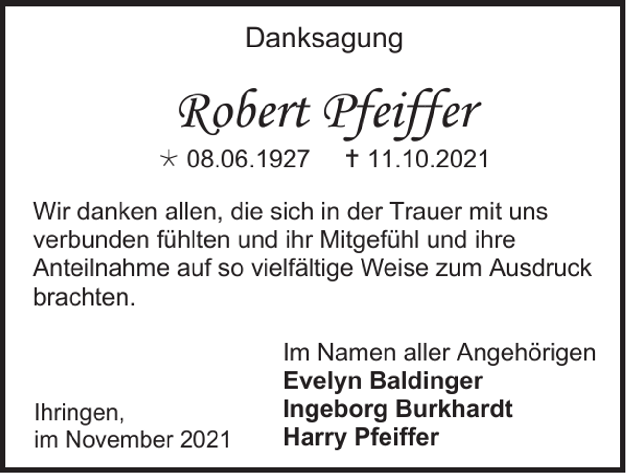 <p>Danksagung</p><p>Robert Pfeiffer<br /> 08.06.1927</p><p> 11.10.2021</p><p>Wir danken allen, die sich in der Trauer mit uns<br />verbunden fühlten und ihr Mitgefühl und ihre<br />Anteilnahme auf so vielfältige Weise zum Ausdruck<br />brachten.</p><p>Ihringen,<br />im November 2021</p><p>Im Namen aller Angehörigen<br />Evelyn Baldinger<br />Ingeborg Burkhardt<br />Harry Pfeiffer</p>