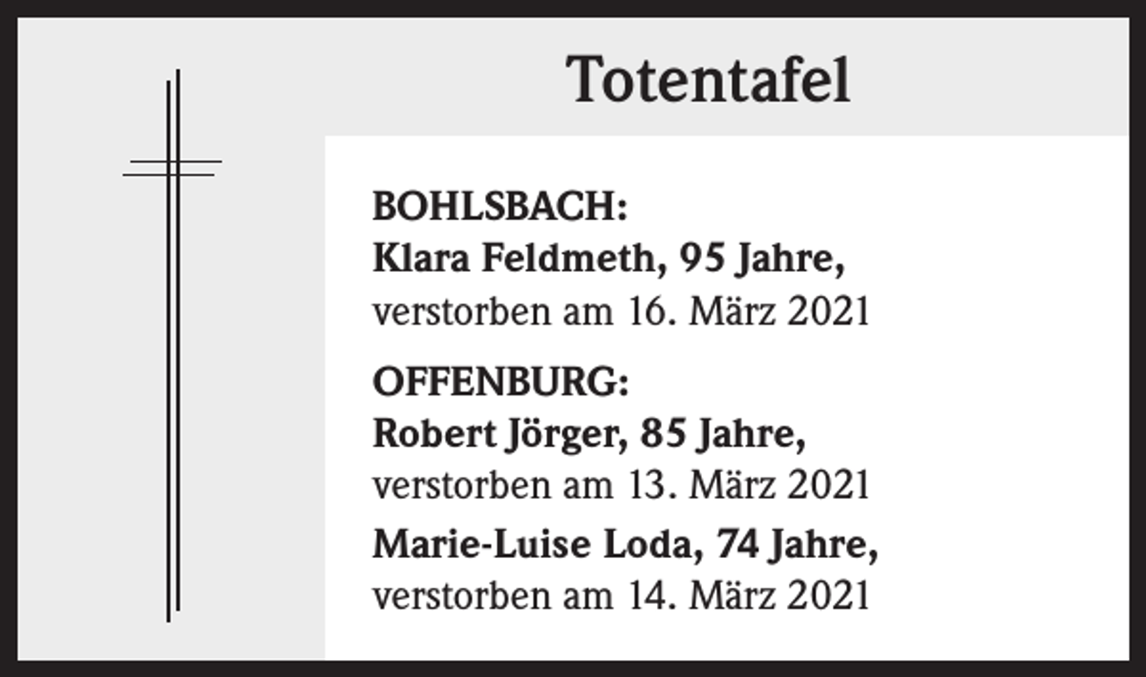 <p>Totentafel<br />BOHLSBACH:<br />Klara Feldmeth, 95 Jahre,<br />verstorben am 16. März 2021<br />OFFENBURG:<br />Robert Jörger, 85 Jahre,<br />verstorben am 13. März 2021<br />Marie-Luise Loda, 74 Jahre,<br />verstorben am 14. März 2021</p>