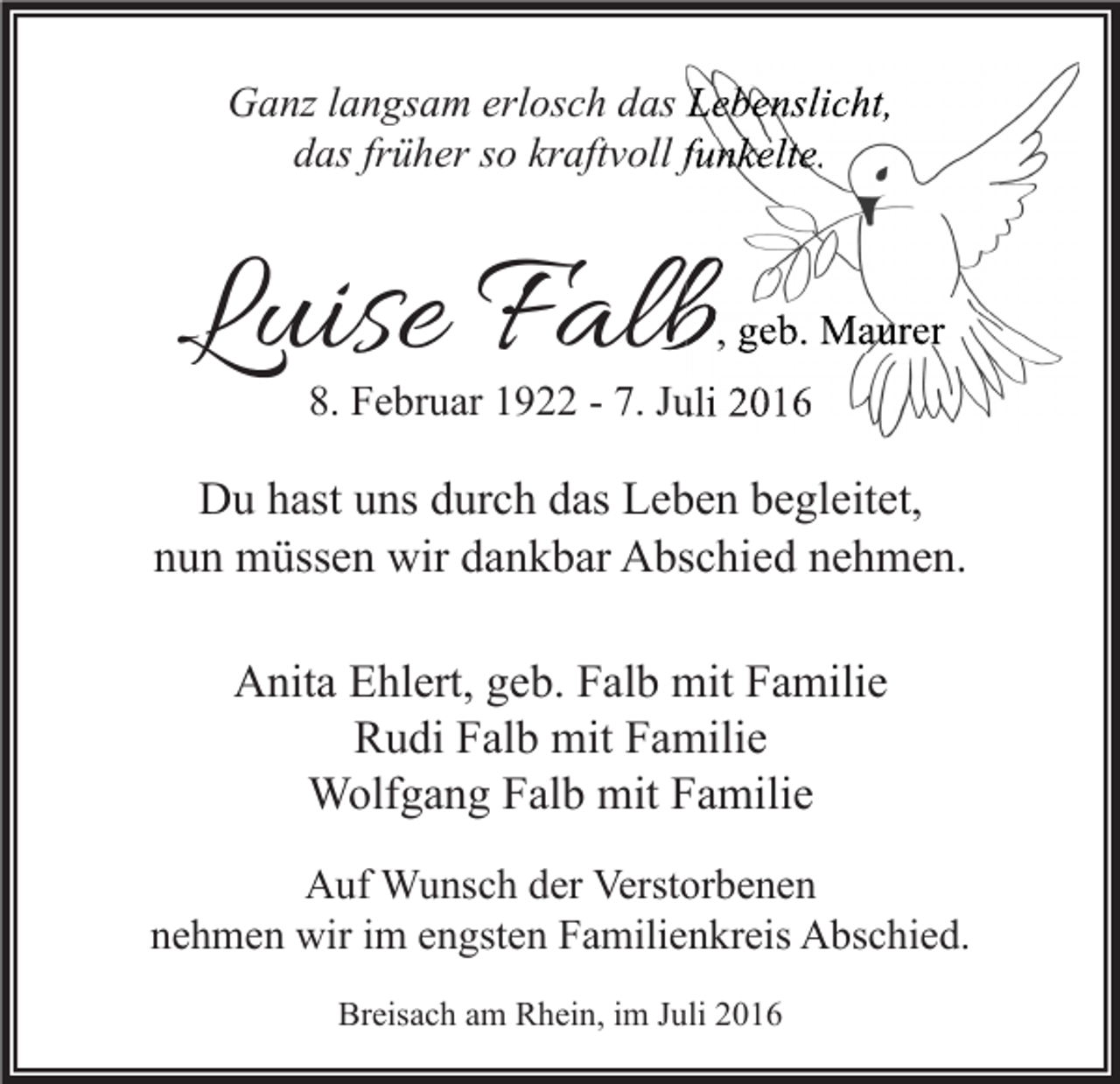 <p>Ganz langsam erlosch das Lebenslicht,<br />das früher so kraftvoll funkelte.</p><p>Luise Falb</p><p>, geb. Maurer</p><p>8. Februar 1922 - 7. Juli 2016</p><p>Du hast uns durch das Leben begleitet,<br />nun müssen wir dankbar Abschied nehmen.<br />Anita Ehlert, geb. Falb mit Familie<br />Rudi Falb mit Familie<br />Wolfgang Falb mit Familie<br />Auf Wunsch der Verstorbenen<br />nehmen wir im engsten Familienkreis Abschied.<br />Breisach am Rhein, im Juli 2016</p>