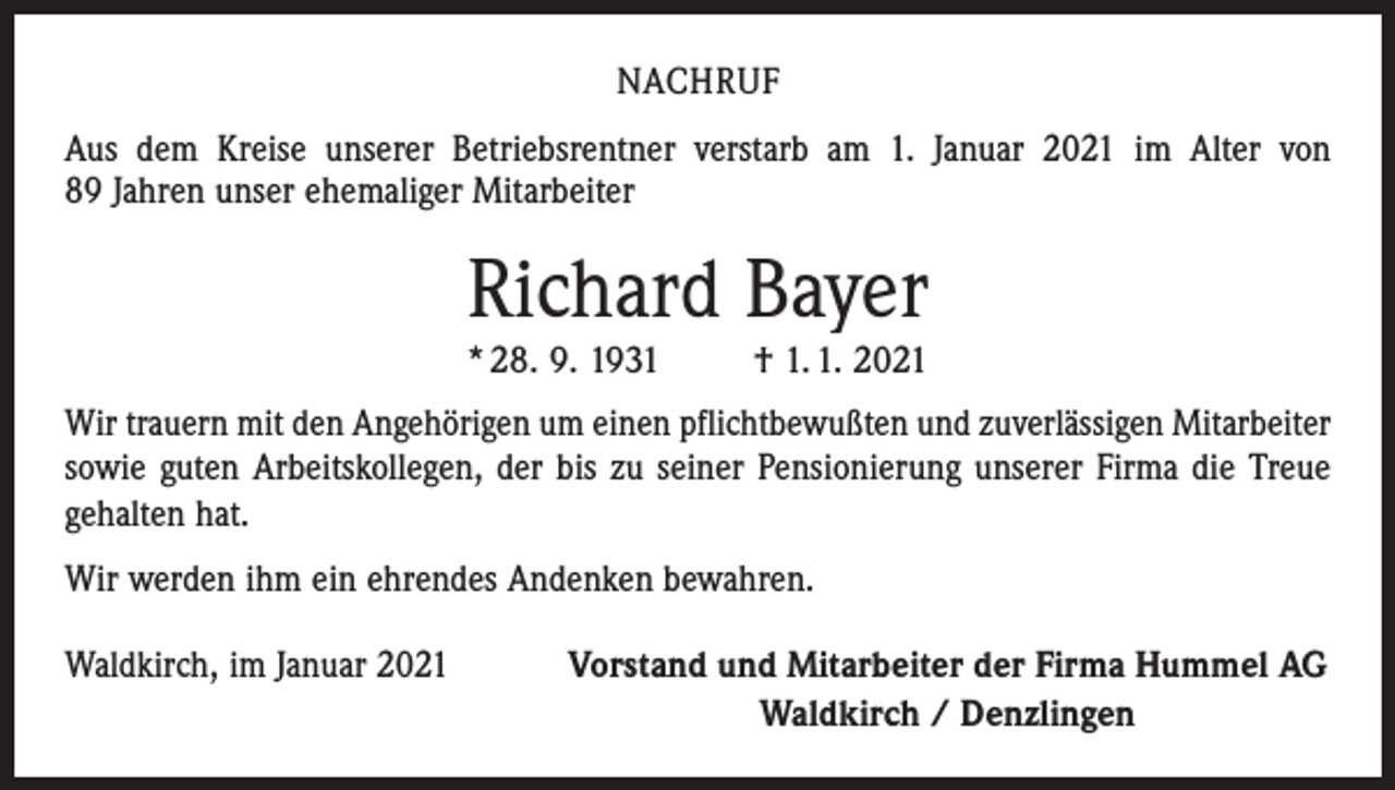 <p>NACHRUF<br />Aus dem Kreise unserer Betriebsrentner verstarb am 1. Januar 2021 im Alter von<br />89 Jahren unser ehemaliger Mitarbeiter</p><p>Richard Bayer<br />* 28. 9. 1931</p><p>† 1. 1. 2021</p><p>Wir trauern mit den Angehörigen um einen pflichtbewußten und zuverlässigen Mitarbeiter<br />sowie guten Arbeitskollegen, der bis zu seiner Pensionierung unserer Firma die Treue<br />­gehalten hat.<br />Wir werden ihm ein ehrendes Andenken bewahren.<br />Waldkirch, im Januar 2021</p><p>Vorstand und Mitarbeiter der Firma Hummel AG<br />Waldkirch / Denzlingen</p>
