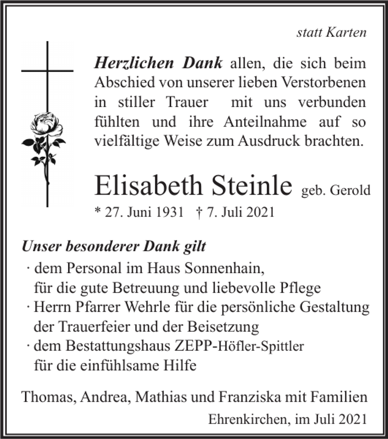 <p>statt Karten</p><p>Herzlichen Dank allen, die sich beim<br />Abschied von unserer lieben Verstorbenen<br />in stiller Trauer mit uns verbunden<br />fühlten und ihre Anteilnahme auf so<br />vielfältige Weise zum Ausdruck brachten.</p><p>Elisabeth Steinle geb. Gerold<br />* 27. Juni 1931 † 7. Juli 2021</p><p>Unser besonderer Dank gilt<br />∙ dem Personal im Haus Sonnenhain,<br />für die gute Betreuung und liebevolle Pflege<br />∙ Herrn Pfarrer Wehrle für die persönliche Gestaltung<br />der Trauerfeier und der Beisetzung<br />∙ dem Bestattungshaus ZEPP-Höfler-Spittler<br />für die einfühlsame Hilfe<br />Thomas, Andrea, Mathias und Franziska mit Familien<br />Ehrenkirchen, im Juli 2021</p>