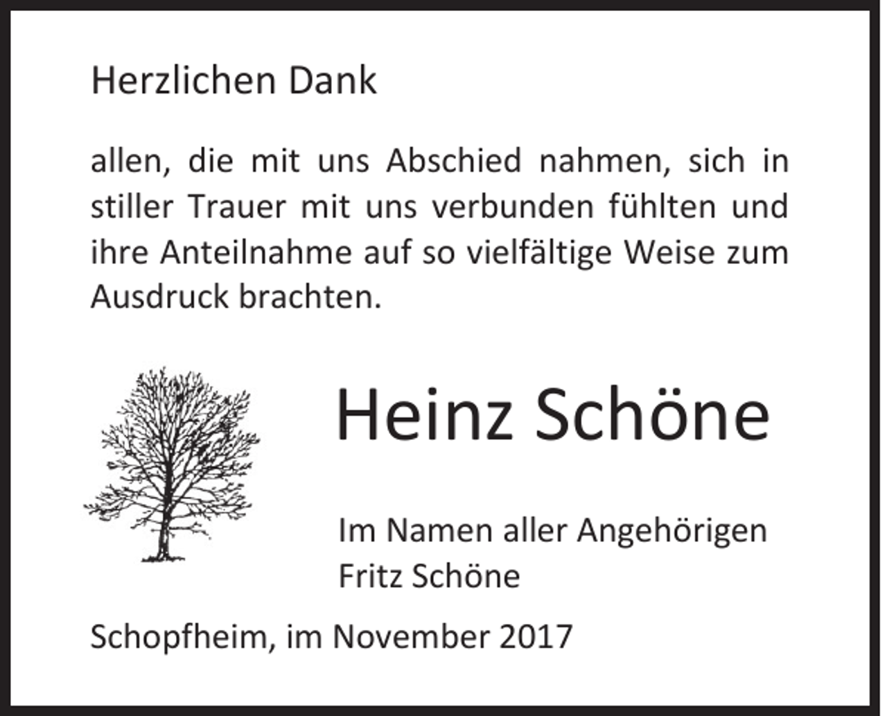<p>HHerzlichen<br />erzli c h e n DDank<br />a nk<br />all e n, die<br />allen,<br />di e mit<br />mit uns<br />u ns Abschied<br />A bs c hi e d nahmen,<br />n a h m e n, sisich<br />c h iin<br />n<br />stiller<br />still<br />er Trauer<br />Tr a u er mit<br />mit uns<br />u ns verbunden<br />v er b u n d e n ffühlten<br />ü hlt e n und<br />und<br />iihre<br />hr e Anteilnahme<br />A nt eil n a h m e auf<br />a uf so<br />s o vielfältige<br />vi elf älti g e Weise<br />W eis e zum<br />zu m<br />AAusdruck<br />us dr u c k br<br />brachten.<br />a c ht e n.</p><p>HHeinz<br />ei nz SSchöne<br />chöne<br />I m Namen<br />Im<br />N a m e n aller<br />all er Angehörigen<br />A n g e h öri g e n<br />Fritz SSchöne<br />Fritz<br />chöne<br />SSchopfheim,<br />c h o pf h ei m, iimm November<br />N o v e m b er 22</p>