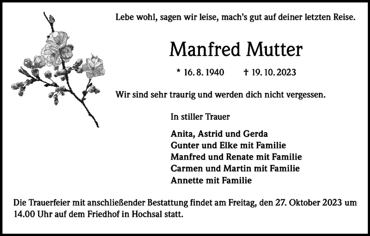 <p>Lebe wohl, sagen wir leise, mach’s gut auf deiner letzten Reise.</p><p>Manfred Mutter<br />* 16. 8. 1940 † 19. 10. 2023<br />Wir sind sehr traurig und werden dich nicht vergessen.<br />In stiller Trauer<br />Anita, Astrid und Gerda<br />Gunter und Elke mit Familie<br />Manfred und Renate mit Familie<br />Carmen und Martin mit Familie<br />Annette mit Familie<br />Die Trauerfeier mit anschließender Bestattung findet am Freitag, den 27. Oktober 2023 um<br />14.00 Uhr auf dem Friedhof in Hochsal statt.</p>
