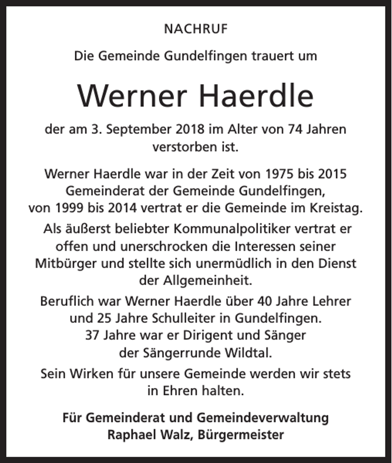 <p>NACHRUF<br />Die Gemeinde Gundelfingen trauert um</p><p>Werner Haerdle<br />der am 3. September 2018 im Alter von 74 Jahren<br />­verstorben ist.<br />Werner Haerdle war in der Zeit von 1975 bis 2015<br />Gemeinderat der Gemeinde Gundelfingen,<br />von 1999 bis 2014 vertrat er die Gemeinde im Kreistag.<br />Als äußerst beliebter Kommunalpolitiker vertrat er<br />offen und unerschrocken die Interessen seiner<br />­Mitbürger und stellte sich unermüdlich in den Dienst<br />der Allgemeinheit.<br />Beruflich war Werner Haerdle über 40 Jahre Lehrer<br />und 25 Jahre Schulleiter in Gundelfingen.<br />37 Jahre war er Dirigent und Sänger<br />der Sängerrunde Wildtal.<br />Sein Wirken für unsere Gemeinde werden wir stets<br />in Ehren halten.<br />Für Gemeinderat und Gemeindeverwaltung<br />Raphael Walz, Bürgermeister</p>