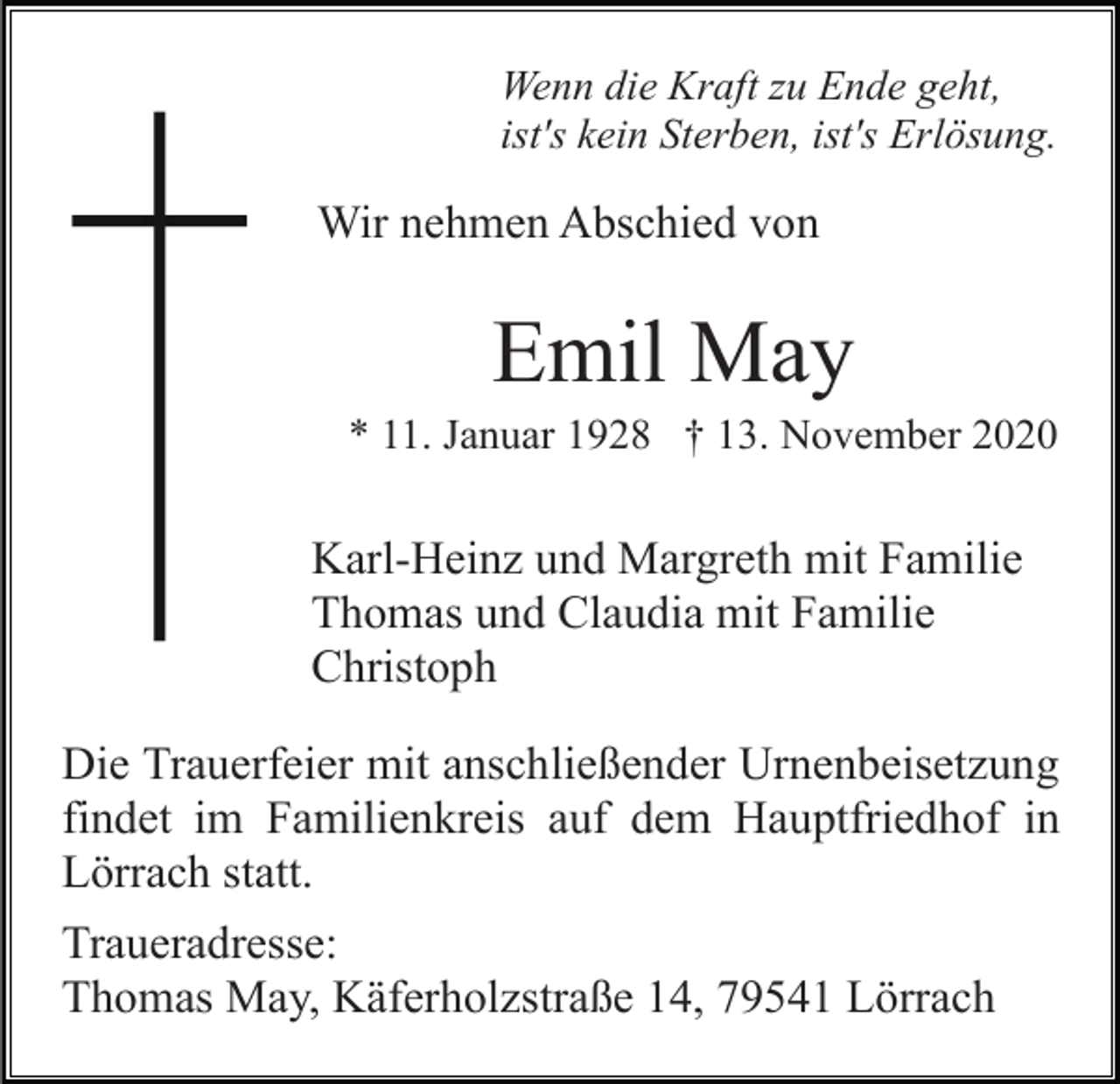 <p>Wenn die Kraft zu Ende geht,<br />ist's kein Sterben, ist's Erlösung.</p><p>Wir nehmen Abschied von</p><p>Emil May<br />* 11. Januar 1928 † 13. November 2020</p><p>Karl-Heinz und Margreth mit Familie<br />Thomas und Claudia mit Familie<br />Christoph<br />Die Trauerfeier mit anschließender Urnenbeisetzung<br />findet im Familienkreis auf dem Hauptfriedhof in<br />Lörrach statt.<br />Traueradresse:<br />Thomas May, Käferholzstraße 14, 79541 Lörrach</p>