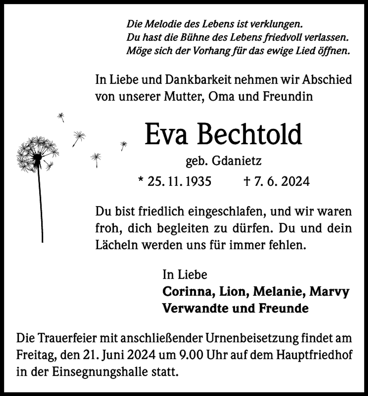 <p>Die Melodie des Lebens ist verklungen.<br />Du hast die Bühne des Lebens friedvoll verlassen.<br />Möge sich der Vorhang für das ewige Lied öffnen.</p><p>In Liebe und Dankbarkeit nehmen wir Abschied<br />von unserer Mutter, Oma und Freundin</p><p>Eva Bechtold<br />geb. Gdanietz<br />* 25. 11. 1935<br />† 7. 6. 2024<br />Du bist friedlich eingeschlafen, und wir waren<br />froh, dich begleiten zu dürfen. Du und dein<br />Lächeln werden uns für immer fehlen.<br />In Liebe<br />Corinna, Lion, Melanie, Marvy<br />Verwandte und Freunde<br />Die Trauerfeier mit anschließender Urnenbeisetzung findet am<br />Freitag, den 21. Juni 2024 um 9.00 Uhr auf dem Hauptfriedhof<br />in der Einsegnungshalle statt.</p>