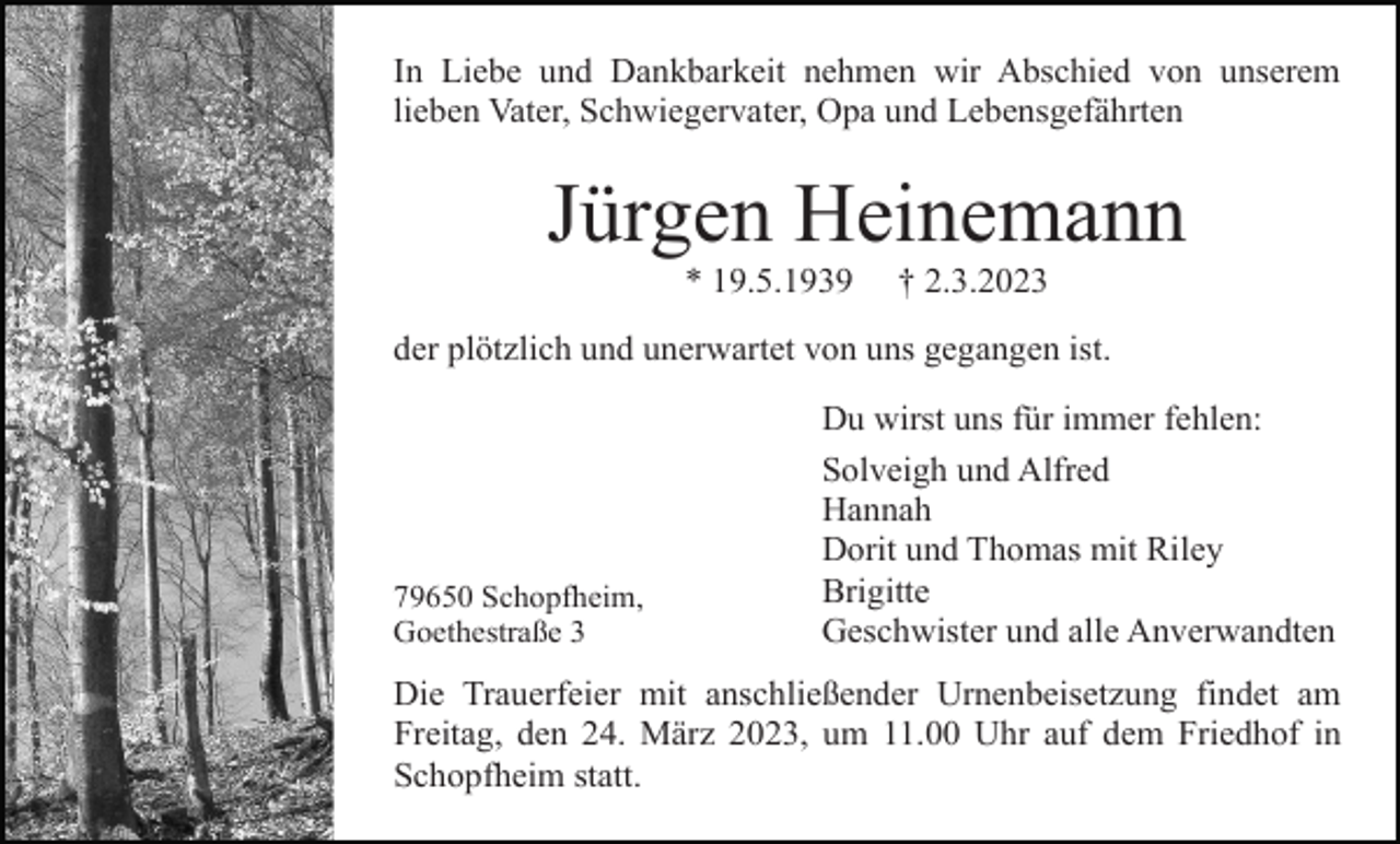 <p>In Liebe und Dankbarkeit nehmen wir Abschied von unserem<br />lieben Vater, Schwiegervater, Opa und Lebensgefährten</p><p>Jürgen Heinemann<br />* 19.5.1939</p><p>† 2.3.2023</p><p>der plötzlich und unerwartet von uns gegangen ist.</p><p>79650 Schopfheim,<br />Goethestraße 3</p><p>Du wirst uns für immer fehlen:<br />Solveigh und Alfred<br />Hannah<br />Dorit und Thomas mit Riley<br />Brigitte<br />Geschwister und alle Anverwandten</p><p>Die Trauerfeier mit anschließender Urnenbeisetzung findet am<br />Freitag, den 24. März 2023, um 11.00 Uhr auf dem Friedhof in<br />Schopfheim statt.</p>