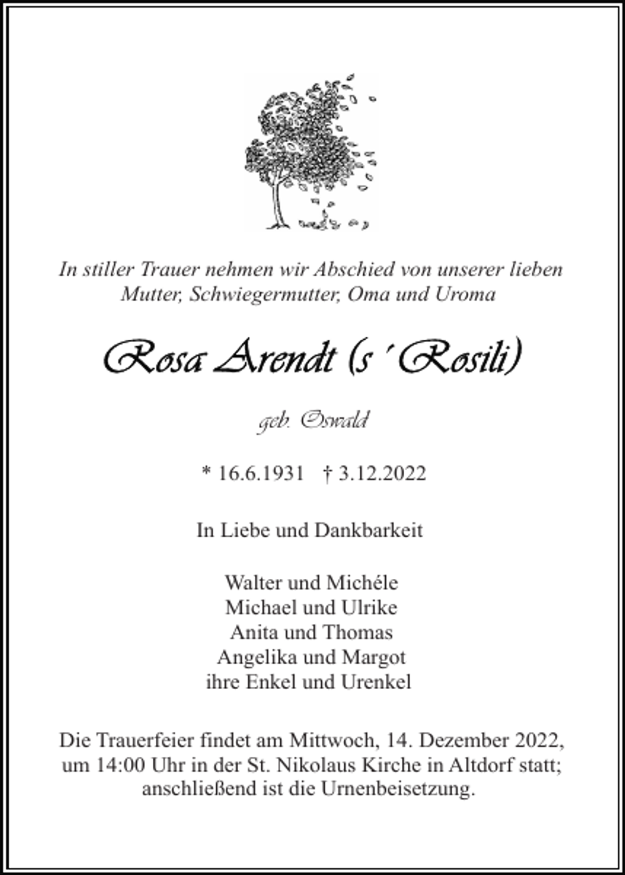 <p>In stiller Trauer nehmen wir Abschied von unserer lieben<br />Mutter, Schwiegermutter, Oma und Uroma</p><p>geb. Oswald<br />* 16.6.1931 † 3.12.2022<br />In Liebe und Dankbarkeit<br />Walter und Michéle<br />Michael und Ulrike<br />Anita und Thomas<br />Angelika und Margot<br />ihre Enkel und Urenkel<br />Die Trauerfeier findet am Mittwoch, 14. Dezember 2022,<br />um 14:00 Uhr in der St. Nikolaus Kirche in Altdorf statt;<br />anschließend ist die Urnenbeisetzung.</p>