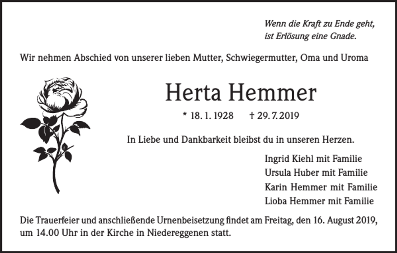 <p>Wenn die Kraft zu Ende geht,<br />ist Erlösung eine Gnade.</p><p>Wir nehmen Abschied von unserer lieben Mutter, Schwiegermutter, Oma und Uroma</p><p>Herta Hemmer<br />* 18. 1. 1928 † 29. 7. 2019<br />In Liebe und Dankbarkeit bleibst du in unseren Herzen.<br />Ingrid Kiehl mit Familie<br />Ursula Huber mit Familie<br />Karin Hemmer mit Familie<br />Lioba Hemmer mit Familie<br />Die Trauerfeier und anschließende Urnenbeisetzung findet am Freitag, den 16. August 2019,<br />um 14.00 Uhr in der Kirche in Niedereggenen statt.</p>