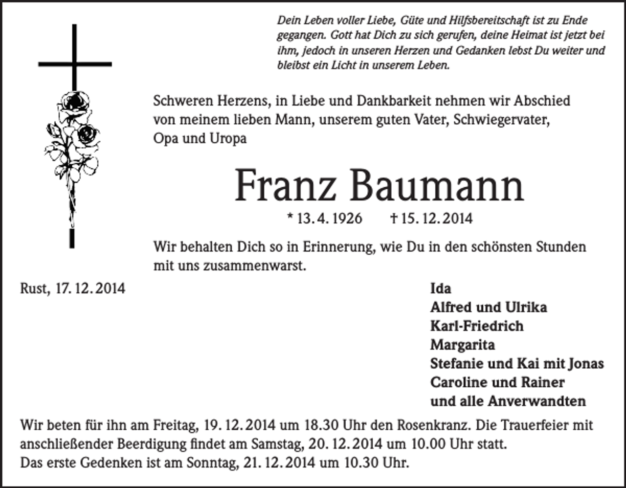 <p>Dein Leben voller Liebe, Güte und Hilfsbereitschaft ist zu Ende<br />gegangen. Gott hat Dich zu sich gerufen, deine Heimat ist jetzt bei<br />ihm, jedoch in unseren Herzen und Gedanken lebst Du weiter und<br />bleibst ein Licht in unserem Leben.</p><p>Schweren Herzens, in Liebe und Dankbarkeit nehmen wir Abschied<br />von meinem lieben Mann, unserem guten Vater, Schwiegervater,<br />Opa und Uropa</p><p>Franz Baumann<br />* 13. 4. 1926</p><p>† 15. 12. 2014</p><p>Wir behalten Dich so in Erinnerung, wie Du in den schönsten Stunden<br />mit uns zusammenwarst.<br />Rust, 17. 12. 2014<br />Ida<br />Alfred und Ulrika<br />Karl-Friedrich<br />Margarita<br />Stefanie und Kai mit Jonas<br />Caroline und Rainer<br />und alle Anverwandten<br />Wir beten für ihn am Freitag, 19. 12. 2014 um 18.30 Uhr den Rosenkranz. Die Trauerfeier mit<br />anschließender Beerdigung findet am Samstag, 20. 12. 2014 um 10.00 Uhr statt.<br />Das erste Gedenken ist am Sonntag, 21. 12. 2014 um 10.30 Uhr.</p>