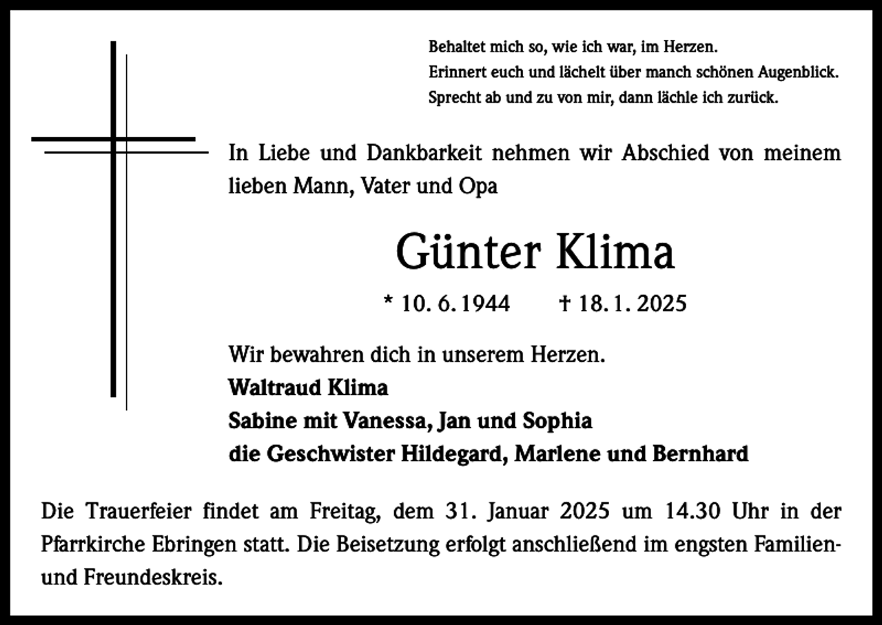 <p>Behaltet mich so, wie ich war, im Herzen.<br />Erinnert euch und lächelt über manch schönen Augenblick.<br />Sprecht ab und zu von mir, dann lächle ich zurück.</p><p>In Liebe und Dankbarkeit nehmen wir Abschied von meinem<br />lieben Mann, Vater und Opa</p><p>Günter Klima<br />* 10. 6. 1944 † 18. 1. 2025<br />Wir bewahren dich in unserem Herzen.<br />Waltraud Klima<br />Sabine mit Vanessa, Jan und Sophia<br />die Geschwister Hildegard, Marlene und Bernhard<br />Die Trauerfeier findet am Freitag, dem 31. Januar 2025 um 14.30 Uhr in der<br />Pfarrkirche Ebringen statt. Die Beisetzung erfolgt anschließend im engsten Familienund Freundeskreis.</p>