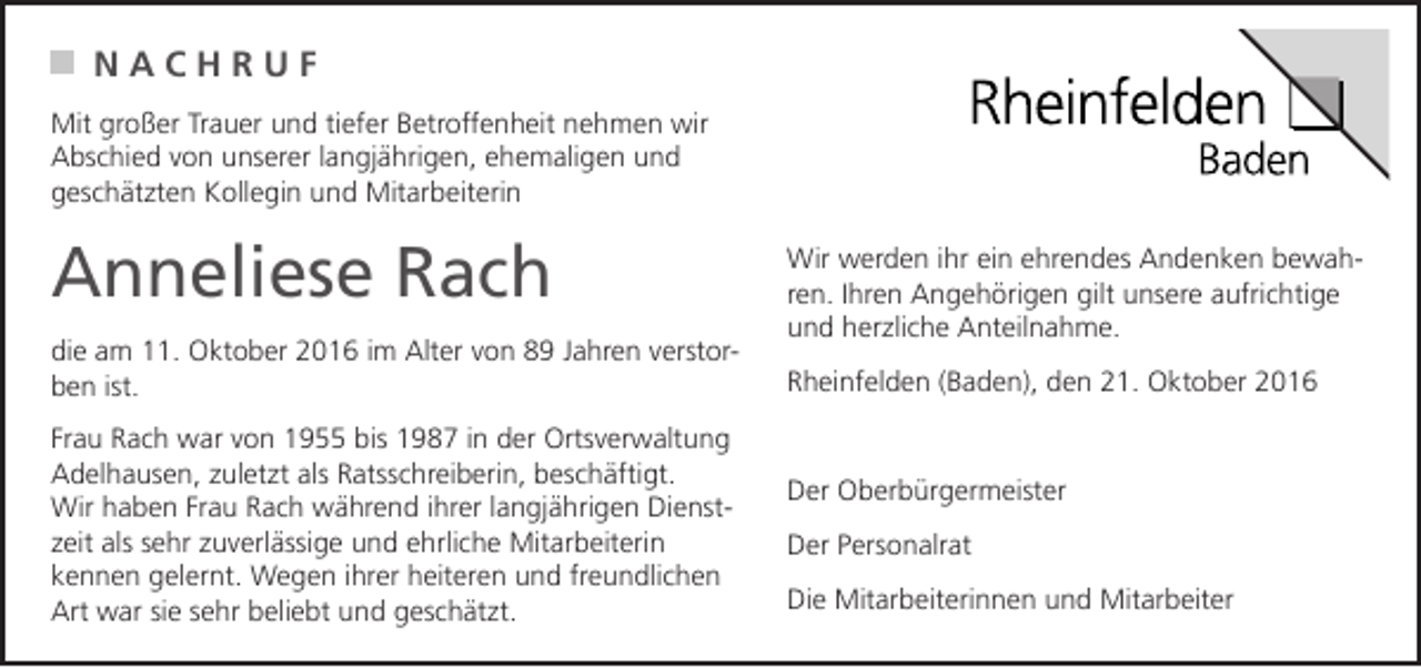<p>NACHRUF<br />Mit großer Trauer und tiefer Betroffenheit nehmen wir<br />Abschied von unserer langjährigen, ehemaligen und<br />geschätzten Kollegin und Mitarbeiterin</p><p>Anneliese Rach<br />die am 11. Oktober 2016 im Alter von 89 Jahren verstorben ist.<br />Frau Rach war von 1955 bis 1987 in der Ortsverwaltung<br />Adelhausen, zuletzt als Ratsschreiberin, beschäftigt.<br />Wir haben Frau Rach während ihrer langjährigen Dienstzeit als sehr zuverlässige und ehrliche Mitarbeiterin<br />kennen gelernt. Wegen ihrer heiteren und freundlichen<br />Art war sie sehr beliebt und geschätzt.</p><p>Wir werden ihr ein ehrendes Andenken bewahren. Ihren Angehörigen gilt unsere aufrichtige<br />und herzliche Anteilnahme.<br />Rheinfelden (Baden), den 21. Oktober 2016</p><p>Der Oberbürgermeister<br />Der Personalrat<br />Die Mitarbeiterinnen und Mitarbeiter</p>