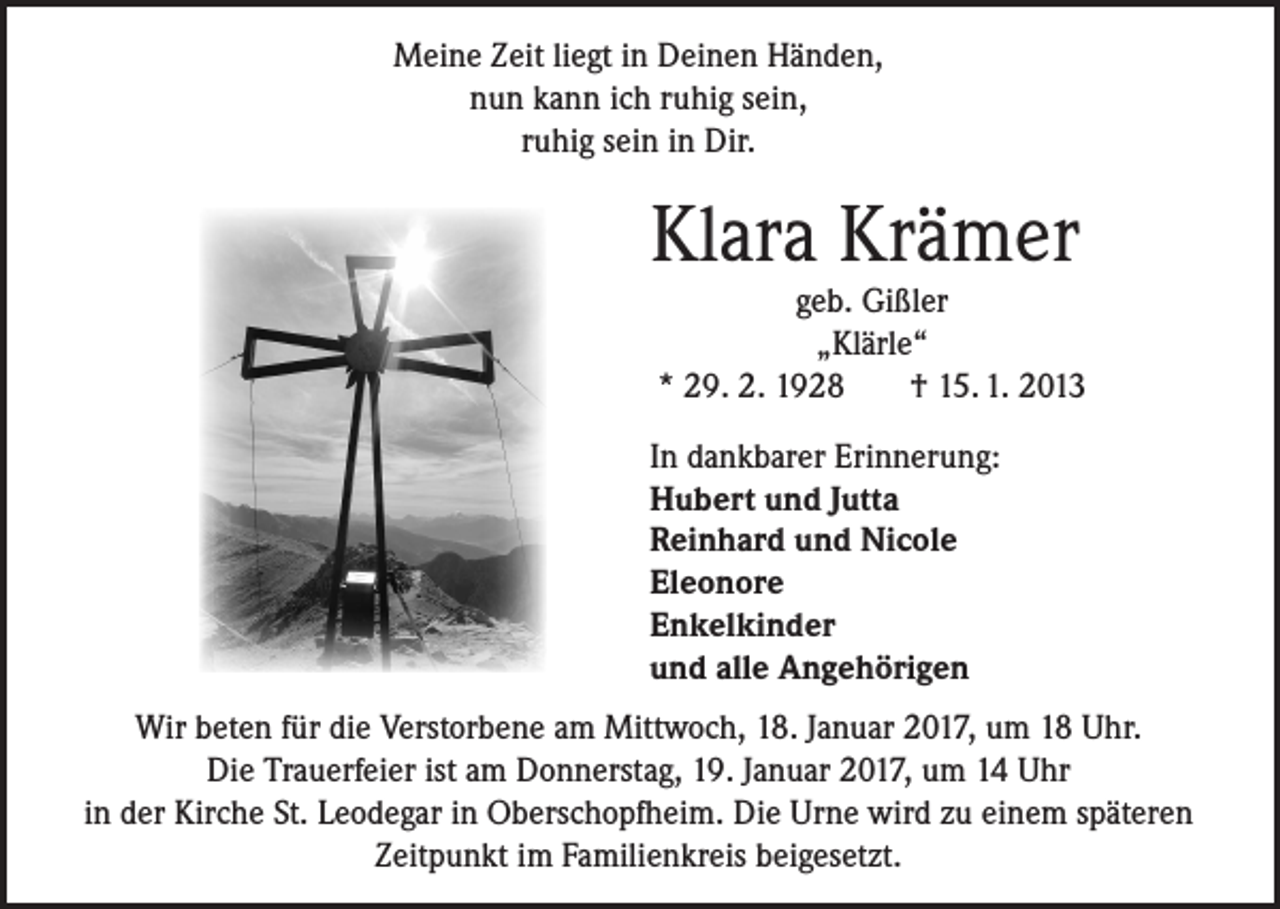 <p>Meine Zeit liegt in Deinen Händen,<br />nun kann ich ruhig sein,<br />ruhig sein in Dir.</p><p>Klara Krämer</p><p>geb. Gißler<br />„Klärle“<br />* 29. 2. 1928<br />† 15. 1. 2013</p><p>In dankbarer Erinnerung:<br />Hubert und Jutta<br />Reinhard und Nicole<br />Eleonore<br />Enkelkinder<br />und alle Angehörigen<br />Wir beten für die Verstorbene am Mittwoch, 18. Januar 2017, um 18 Uhr.<br />Die Trauerfeier ist am Donnerstag, 19. Januar 2017, um 14 Uhr<br />in der Kirche St. Leodegar in Oberschopfheim. Die Urne wird zu einem späteren<br />Zeitpunkt im Familienkreis beigesetzt.</p>