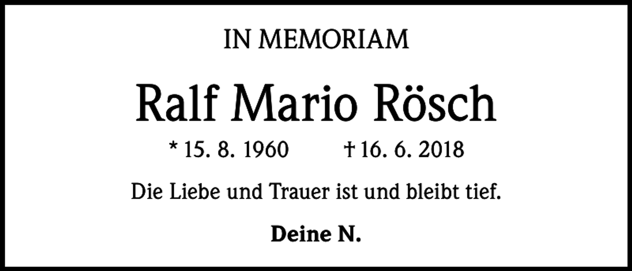 <p>IN MEMORIAM</p><p>Ralf Mario Rösch<br />* 15. 8. 1960</p><p>† 16. 6. 2018</p><p>Die Liebe und Trauer ist und bleibt tief.<br />Deine N.</p>