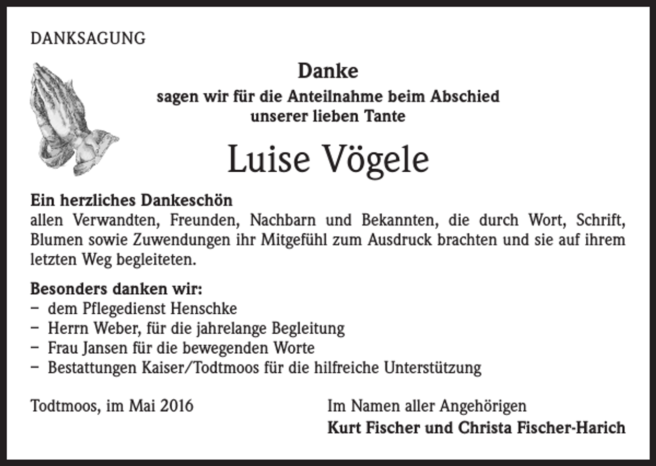 <p>DANKSAGUNG</p><p>Danke<br />sagen wir für die Anteilnahme beim Abschied<br />unserer lieben Tante</p><p>Luise Vögele<br />Ein herzliches Dankeschön<br />allen Verwandten, Freunden, Nachbarn und Bekannten, die durch Wort, Schrift,<br />­Blumen sowie Zuwendungen ihr Mitgefühl zum Ausdruck brachten und sie auf ihrem<br />letzten Weg begleiteten.<br />Besonders danken wir:<br />– dem Pflegedienst Henschke<br />– Herrn Weber, für die jahrelange Begleitung<br />– Frau Jansen für die bewegenden Worte<br />– Bestattungen Kaiser/Todtmoos für die hilfreiche Unterstützung<br />Todtmoos, im Mai 2016</p><p>Im Namen aller Angehörigen<br />Kurt Fischer und Christa Fischer-Harich</p>