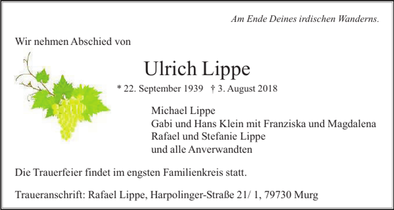 <p>Am Ende Deines irdischen Wanderns.</p><p>Wir nehmen Abschied von</p><p>Ulrich Lippe<br />* 22. September 1939 † 3. August 2018</p><p>Michael Lippe<br />Gabi und Hans Klein mit Franziska und Magdalena<br />Rafael und Stefanie Lippe<br />und alle Anverwandten<br />Die Trauerfeier findet im engsten Familienkreis statt.<br />Traueranschrift: Rafael Lippe, Harpolinger-Straße 21/ 1, 79730 Murg</p>
